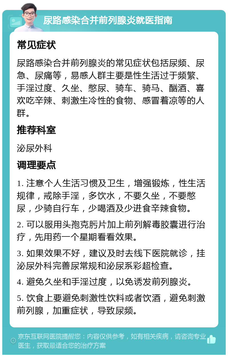 尿路感染合并前列腺炎就医指南 常见症状 尿路感染合并前列腺炎的常见症状包括尿频、尿急、尿痛等，易感人群主要是性生活过于频繁、手淫过度、久坐、憋尿、骑车、骑马、酗酒、喜欢吃辛辣、刺激生冷性的食物、感冒着凉等的人群。 推荐科室 泌尿外科 调理要点 1. 注意个人生活习惯及卫生，增强锻炼，性生活规律，戒除手淫，多饮水，不要久坐，不要憋尿，少骑自行车，少喝酒及少进食辛辣食物。 2. 可以服用头孢克肟片加上前列解毒胶囊进行治疗，先用药一个星期看看效果。 3. 如果效果不好，建议及时去线下医院就诊，挂泌尿外科完善尿常规和泌尿系彩超检查。 4. 避免久坐和手淫过度，以免诱发前列腺炎。 5. 饮食上要避免刺激性饮料或者饮酒，避免刺激前列腺，加重症状，导致尿频。