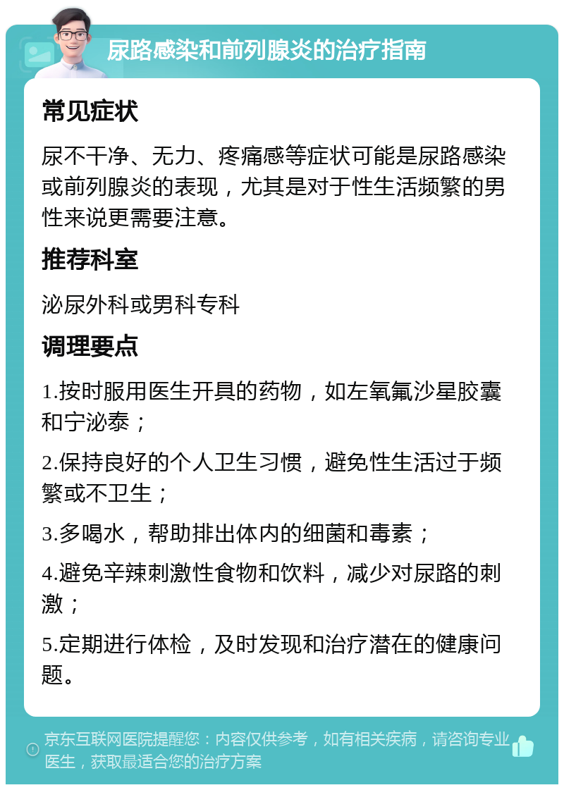 尿路感染和前列腺炎的治疗指南 常见症状 尿不干净、无力、疼痛感等症状可能是尿路感染或前列腺炎的表现，尤其是对于性生活频繁的男性来说更需要注意。 推荐科室 泌尿外科或男科专科 调理要点 1.按时服用医生开具的药物，如左氧氟沙星胶囊和宁泌泰； 2.保持良好的个人卫生习惯，避免性生活过于频繁或不卫生； 3.多喝水，帮助排出体内的细菌和毒素； 4.避免辛辣刺激性食物和饮料，减少对尿路的刺激； 5.定期进行体检，及时发现和治疗潜在的健康问题。