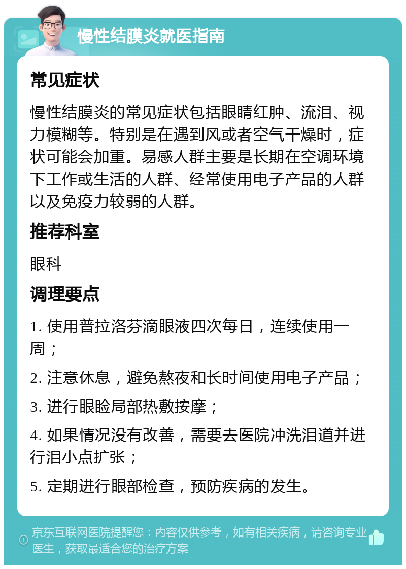 慢性结膜炎就医指南 常见症状 慢性结膜炎的常见症状包括眼睛红肿、流泪、视力模糊等。特别是在遇到风或者空气干燥时，症状可能会加重。易感人群主要是长期在空调环境下工作或生活的人群、经常使用电子产品的人群以及免疫力较弱的人群。 推荐科室 眼科 调理要点 1. 使用普拉洛芬滴眼液四次每日，连续使用一周； 2. 注意休息，避免熬夜和长时间使用电子产品； 3. 进行眼睑局部热敷按摩； 4. 如果情况没有改善，需要去医院冲洗泪道并进行泪小点扩张； 5. 定期进行眼部检查，预防疾病的发生。