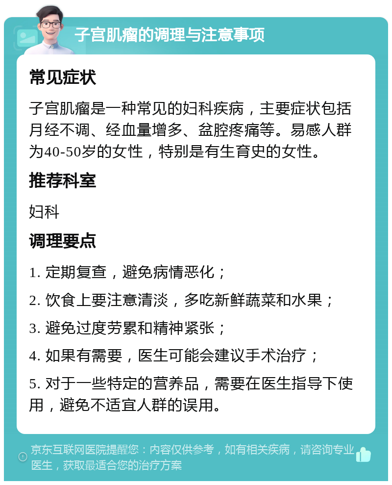 子宫肌瘤的调理与注意事项 常见症状 子宫肌瘤是一种常见的妇科疾病，主要症状包括月经不调、经血量增多、盆腔疼痛等。易感人群为40-50岁的女性，特别是有生育史的女性。 推荐科室 妇科 调理要点 1. 定期复查，避免病情恶化； 2. 饮食上要注意清淡，多吃新鲜蔬菜和水果； 3. 避免过度劳累和精神紧张； 4. 如果有需要，医生可能会建议手术治疗； 5. 对于一些特定的营养品，需要在医生指导下使用，避免不适宜人群的误用。