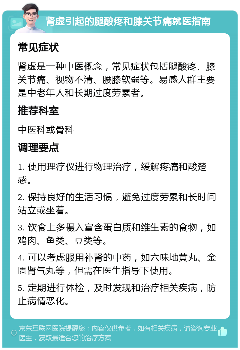 肾虚引起的腿酸疼和膝关节痛就医指南 常见症状 肾虚是一种中医概念，常见症状包括腿酸疼、膝关节痛、视物不清、腰膝软弱等。易感人群主要是中老年人和长期过度劳累者。 推荐科室 中医科或骨科 调理要点 1. 使用理疗仪进行物理治疗，缓解疼痛和酸楚感。 2. 保持良好的生活习惯，避免过度劳累和长时间站立或坐着。 3. 饮食上多摄入富含蛋白质和维生素的食物，如鸡肉、鱼类、豆类等。 4. 可以考虑服用补肾的中药，如六味地黄丸、金匮肾气丸等，但需在医生指导下使用。 5. 定期进行体检，及时发现和治疗相关疾病，防止病情恶化。