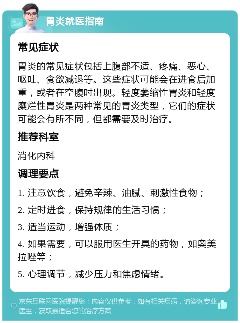 胃炎就医指南 常见症状 胃炎的常见症状包括上腹部不适、疼痛、恶心、呕吐、食欲减退等。这些症状可能会在进食后加重，或者在空腹时出现。轻度萎缩性胃炎和轻度糜烂性胃炎是两种常见的胃炎类型，它们的症状可能会有所不同，但都需要及时治疗。 推荐科室 消化内科 调理要点 1. 注意饮食，避免辛辣、油腻、刺激性食物； 2. 定时进食，保持规律的生活习惯； 3. 适当运动，增强体质； 4. 如果需要，可以服用医生开具的药物，如奥美拉唑等； 5. 心理调节，减少压力和焦虑情绪。