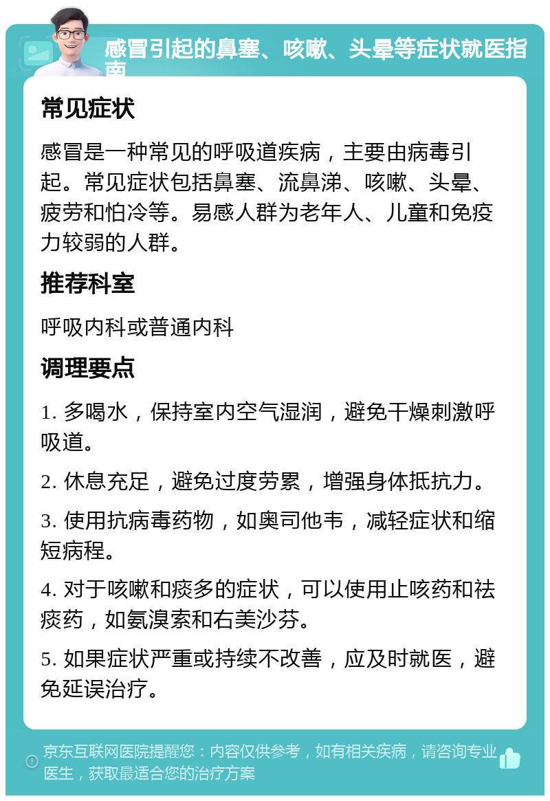 感冒引起的鼻塞、咳嗽、头晕等症状就医指南 常见症状 感冒是一种常见的呼吸道疾病，主要由病毒引起。常见症状包括鼻塞、流鼻涕、咳嗽、头晕、疲劳和怕冷等。易感人群为老年人、儿童和免疫力较弱的人群。 推荐科室 呼吸内科或普通内科 调理要点 1. 多喝水，保持室内空气湿润，避免干燥刺激呼吸道。 2. 休息充足，避免过度劳累，增强身体抵抗力。 3. 使用抗病毒药物，如奥司他韦，减轻症状和缩短病程。 4. 对于咳嗽和痰多的症状，可以使用止咳药和祛痰药，如氨溴索和右美沙芬。 5. 如果症状严重或持续不改善，应及时就医，避免延误治疗。