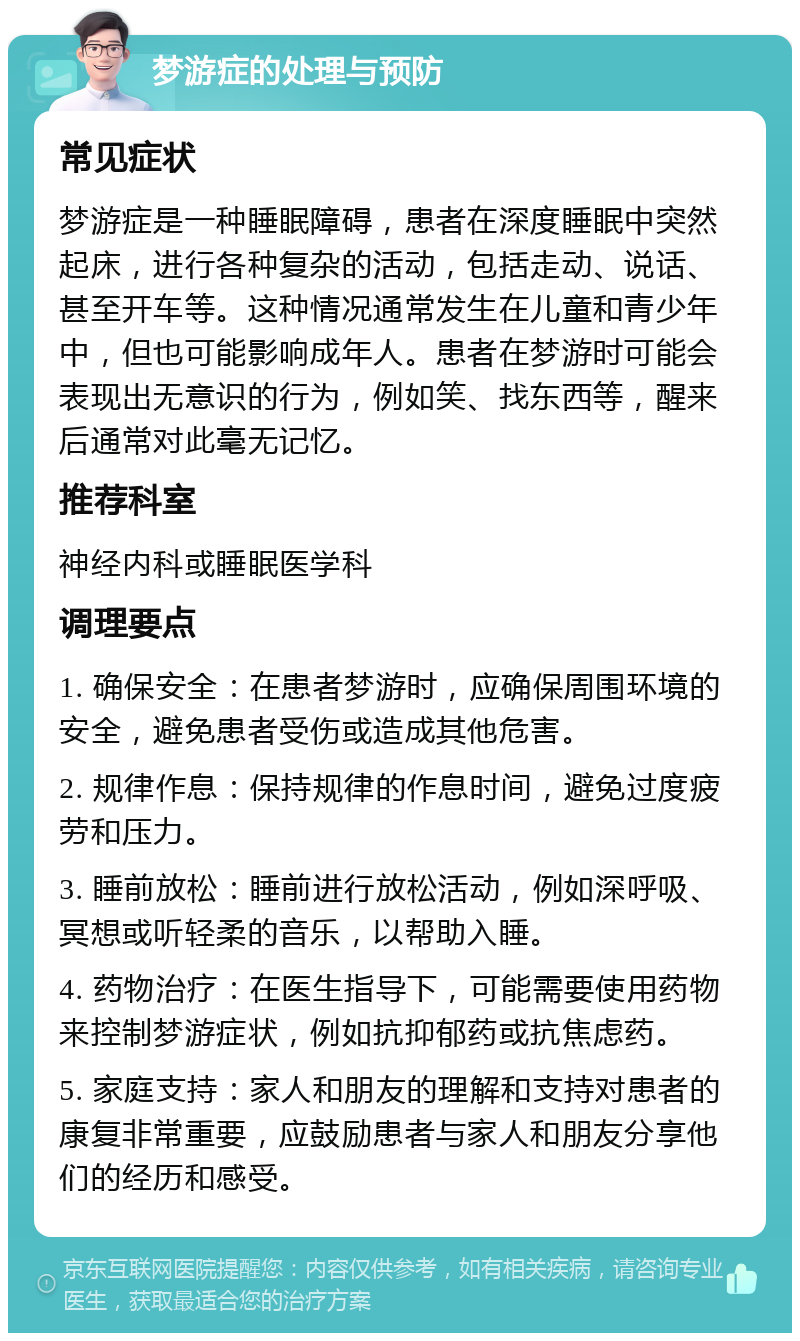 梦游症的处理与预防 常见症状 梦游症是一种睡眠障碍，患者在深度睡眠中突然起床，进行各种复杂的活动，包括走动、说话、甚至开车等。这种情况通常发生在儿童和青少年中，但也可能影响成年人。患者在梦游时可能会表现出无意识的行为，例如笑、找东西等，醒来后通常对此毫无记忆。 推荐科室 神经内科或睡眠医学科 调理要点 1. 确保安全：在患者梦游时，应确保周围环境的安全，避免患者受伤或造成其他危害。 2. 规律作息：保持规律的作息时间，避免过度疲劳和压力。 3. 睡前放松：睡前进行放松活动，例如深呼吸、冥想或听轻柔的音乐，以帮助入睡。 4. 药物治疗：在医生指导下，可能需要使用药物来控制梦游症状，例如抗抑郁药或抗焦虑药。 5. 家庭支持：家人和朋友的理解和支持对患者的康复非常重要，应鼓励患者与家人和朋友分享他们的经历和感受。