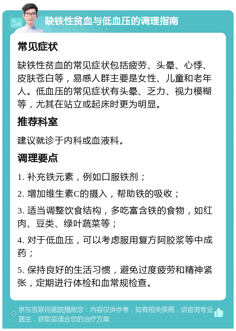 缺铁性贫血与低血压的调理指南 常见症状 缺铁性贫血的常见症状包括疲劳、头晕、心悸、皮肤苍白等，易感人群主要是女性、儿童和老年人。低血压的常见症状有头晕、乏力、视力模糊等，尤其在站立或起床时更为明显。 推荐科室 建议就诊于内科或血液科。 调理要点 1. 补充铁元素，例如口服铁剂； 2. 增加维生素C的摄入，帮助铁的吸收； 3. 适当调整饮食结构，多吃富含铁的食物，如红肉、豆类、绿叶蔬菜等； 4. 对于低血压，可以考虑服用复方阿胶浆等中成药； 5. 保持良好的生活习惯，避免过度疲劳和精神紧张，定期进行体检和血常规检查。