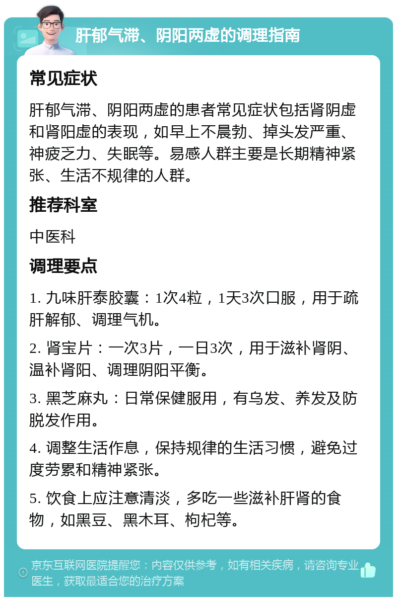 肝郁气滞、阴阳两虚的调理指南 常见症状 肝郁气滞、阴阳两虚的患者常见症状包括肾阴虚和肾阳虚的表现，如早上不晨勃、掉头发严重、神疲乏力、失眠等。易感人群主要是长期精神紧张、生活不规律的人群。 推荐科室 中医科 调理要点 1. 九味肝泰胶囊：1次4粒，1天3次口服，用于疏肝解郁、调理气机。 2. 肾宝片：一次3片，一日3次，用于滋补肾阴、温补肾阳、调理阴阳平衡。 3. 黑芝麻丸：日常保健服用，有乌发、养发及防脱发作用。 4. 调整生活作息，保持规律的生活习惯，避免过度劳累和精神紧张。 5. 饮食上应注意清淡，多吃一些滋补肝肾的食物，如黑豆、黑木耳、枸杞等。