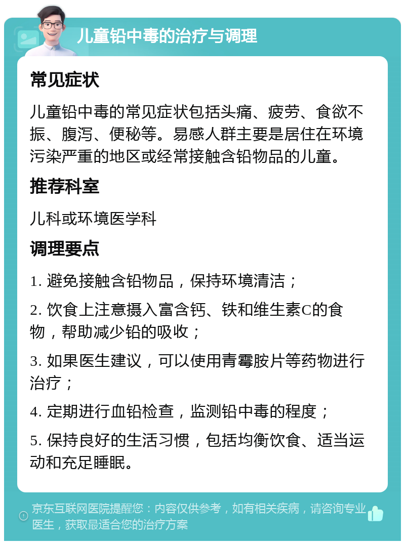 儿童铅中毒的治疗与调理 常见症状 儿童铅中毒的常见症状包括头痛、疲劳、食欲不振、腹泻、便秘等。易感人群主要是居住在环境污染严重的地区或经常接触含铅物品的儿童。 推荐科室 儿科或环境医学科 调理要点 1. 避免接触含铅物品，保持环境清洁； 2. 饮食上注意摄入富含钙、铁和维生素C的食物，帮助减少铅的吸收； 3. 如果医生建议，可以使用青霉胺片等药物进行治疗； 4. 定期进行血铅检查，监测铅中毒的程度； 5. 保持良好的生活习惯，包括均衡饮食、适当运动和充足睡眠。