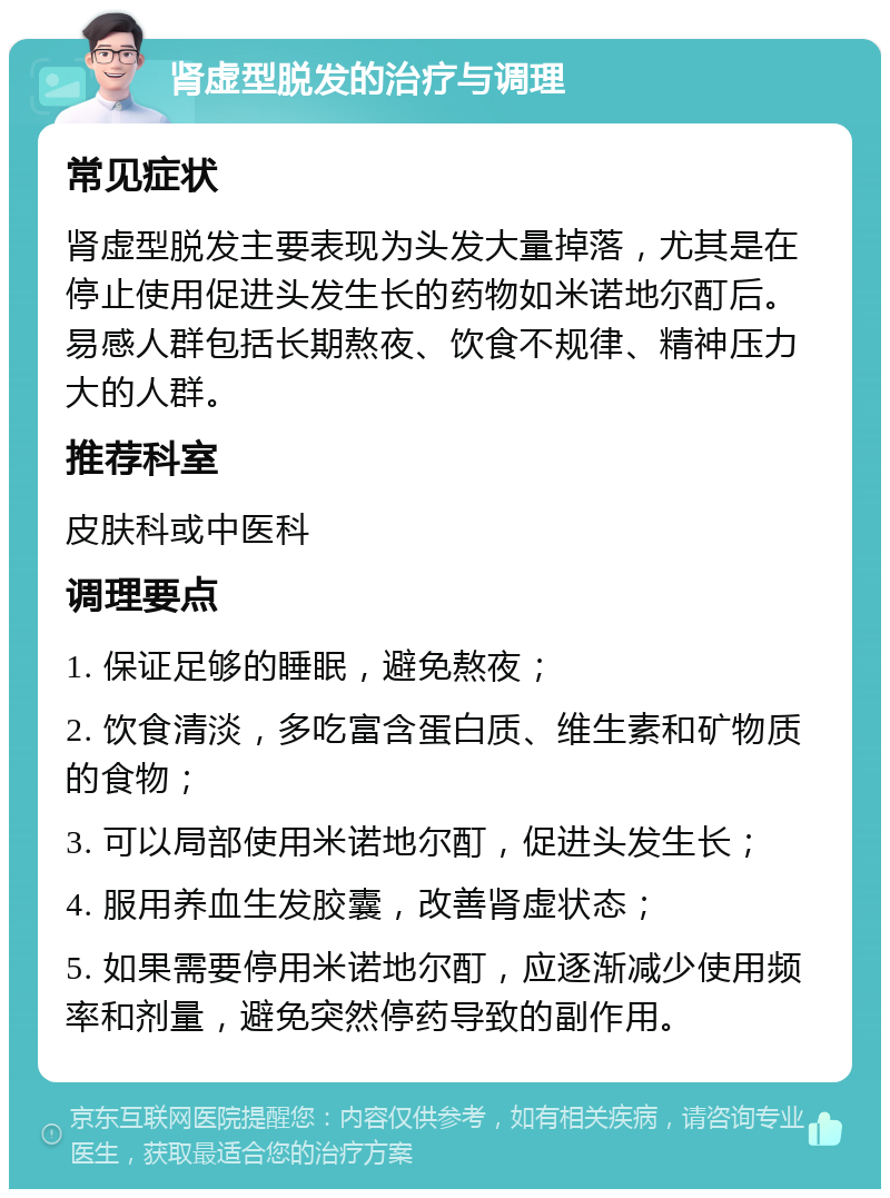 肾虚型脱发的治疗与调理 常见症状 肾虚型脱发主要表现为头发大量掉落，尤其是在停止使用促进头发生长的药物如米诺地尔酊后。易感人群包括长期熬夜、饮食不规律、精神压力大的人群。 推荐科室 皮肤科或中医科 调理要点 1. 保证足够的睡眠，避免熬夜； 2. 饮食清淡，多吃富含蛋白质、维生素和矿物质的食物； 3. 可以局部使用米诺地尔酊，促进头发生长； 4. 服用养血生发胶囊，改善肾虚状态； 5. 如果需要停用米诺地尔酊，应逐渐减少使用频率和剂量，避免突然停药导致的副作用。