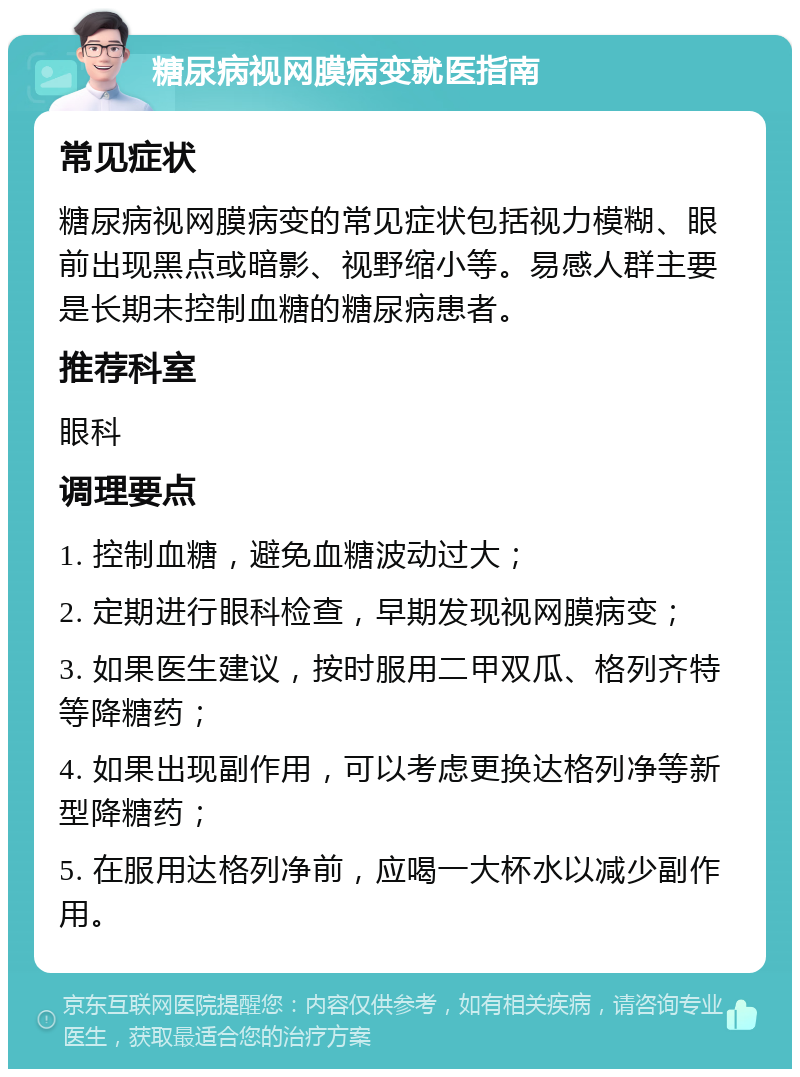 糖尿病视网膜病变就医指南 常见症状 糖尿病视网膜病变的常见症状包括视力模糊、眼前出现黑点或暗影、视野缩小等。易感人群主要是长期未控制血糖的糖尿病患者。 推荐科室 眼科 调理要点 1. 控制血糖，避免血糖波动过大； 2. 定期进行眼科检查，早期发现视网膜病变； 3. 如果医生建议，按时服用二甲双瓜、格列齐特等降糖药； 4. 如果出现副作用，可以考虑更换达格列净等新型降糖药； 5. 在服用达格列净前，应喝一大杯水以减少副作用。