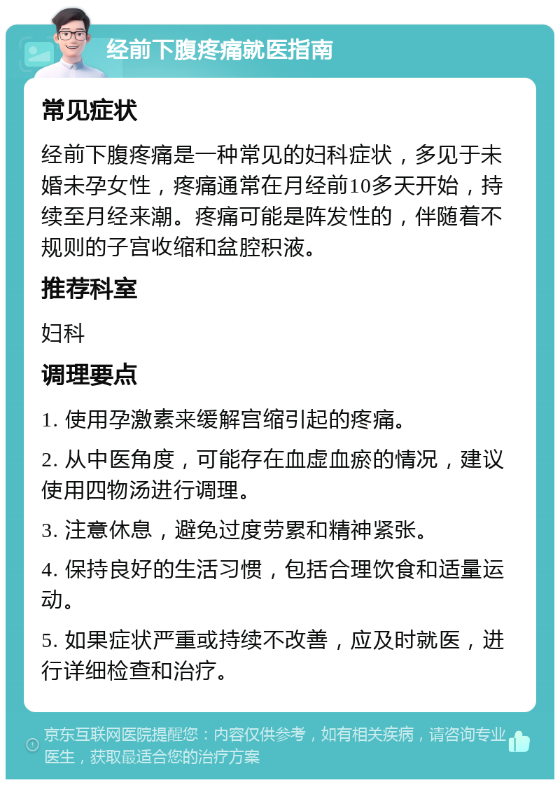 经前下腹疼痛就医指南 常见症状 经前下腹疼痛是一种常见的妇科症状，多见于未婚未孕女性，疼痛通常在月经前10多天开始，持续至月经来潮。疼痛可能是阵发性的，伴随着不规则的子宫收缩和盆腔积液。 推荐科室 妇科 调理要点 1. 使用孕激素来缓解宫缩引起的疼痛。 2. 从中医角度，可能存在血虚血瘀的情况，建议使用四物汤进行调理。 3. 注意休息，避免过度劳累和精神紧张。 4. 保持良好的生活习惯，包括合理饮食和适量运动。 5. 如果症状严重或持续不改善，应及时就医，进行详细检查和治疗。