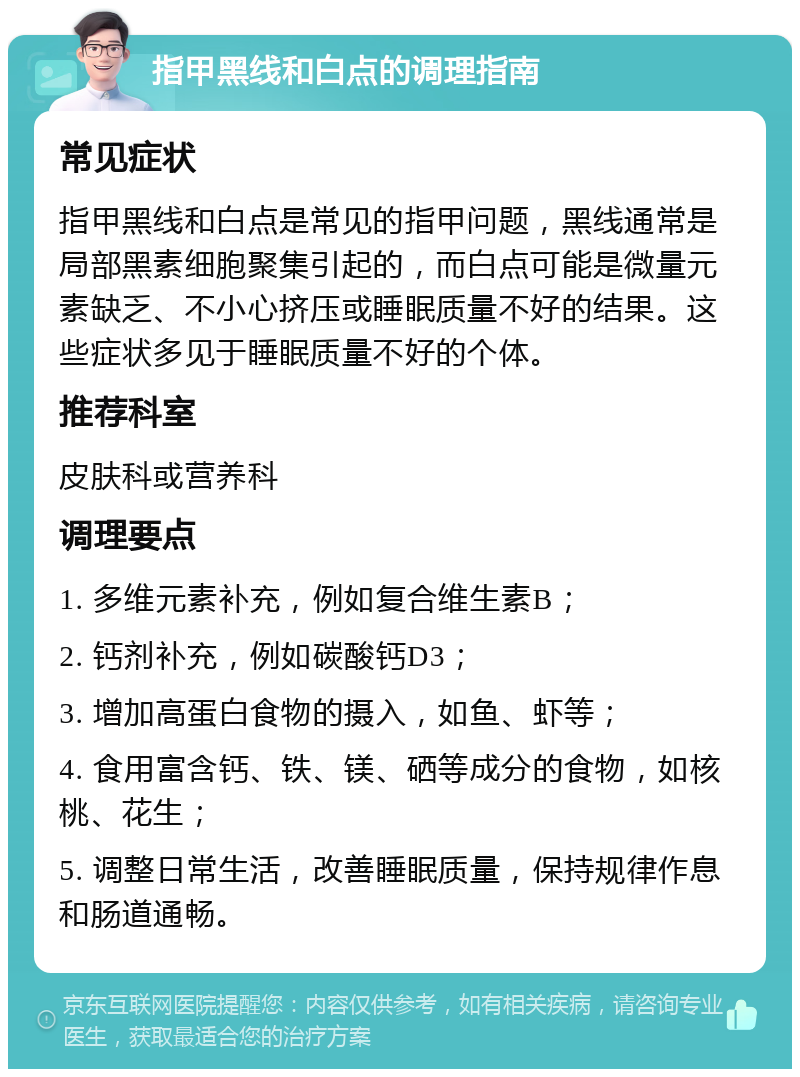 指甲黑线和白点的调理指南 常见症状 指甲黑线和白点是常见的指甲问题，黑线通常是局部黑素细胞聚集引起的，而白点可能是微量元素缺乏、不小心挤压或睡眠质量不好的结果。这些症状多见于睡眠质量不好的个体。 推荐科室 皮肤科或营养科 调理要点 1. 多维元素补充，例如复合维生素B； 2. 钙剂补充，例如碳酸钙D3； 3. 增加高蛋白食物的摄入，如鱼、虾等； 4. 食用富含钙、铁、镁、硒等成分的食物，如核桃、花生； 5. 调整日常生活，改善睡眠质量，保持规律作息和肠道通畅。