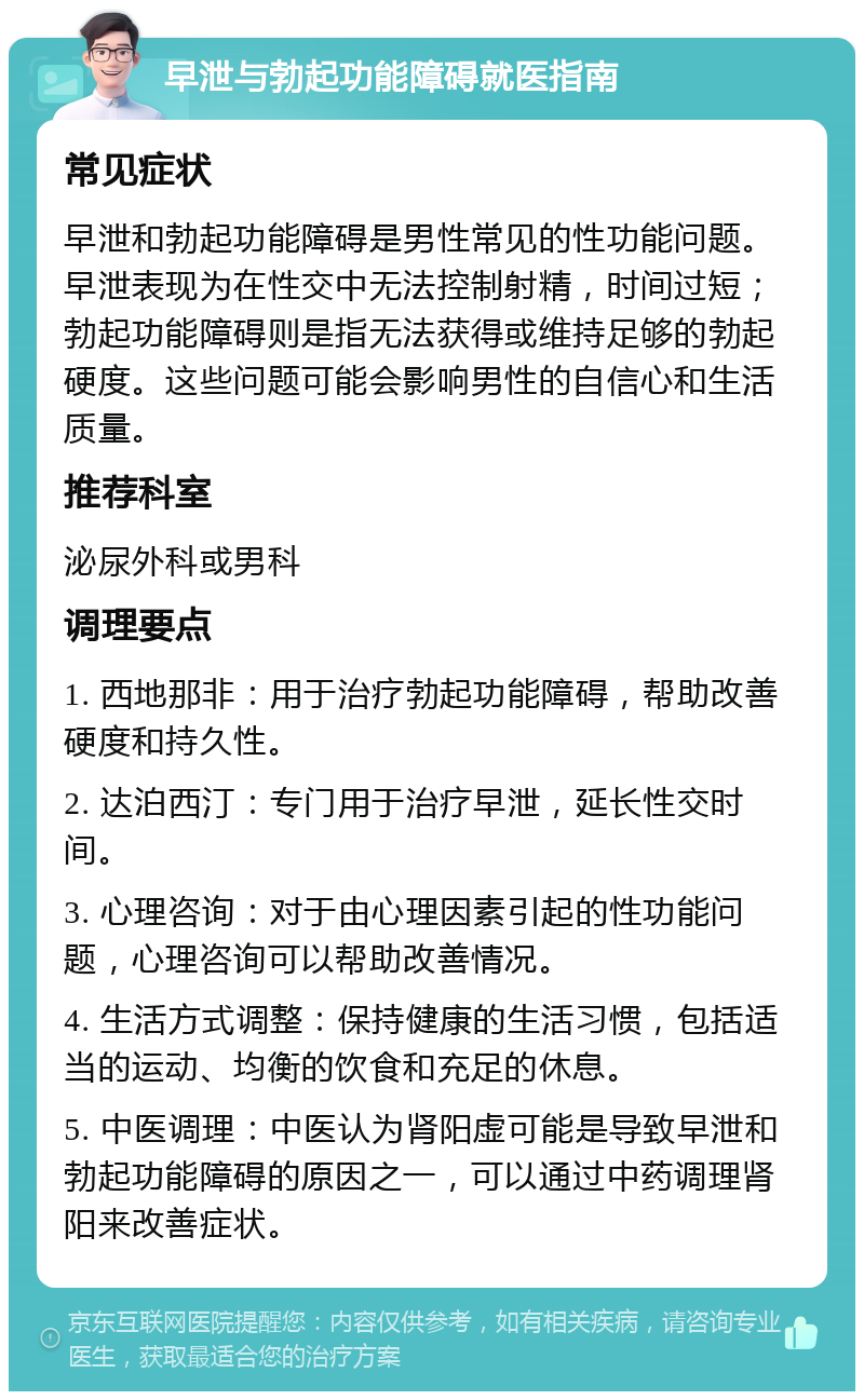 早泄与勃起功能障碍就医指南 常见症状 早泄和勃起功能障碍是男性常见的性功能问题。早泄表现为在性交中无法控制射精，时间过短；勃起功能障碍则是指无法获得或维持足够的勃起硬度。这些问题可能会影响男性的自信心和生活质量。 推荐科室 泌尿外科或男科 调理要点 1. 西地那非：用于治疗勃起功能障碍，帮助改善硬度和持久性。 2. 达泊西汀：专门用于治疗早泄，延长性交时间。 3. 心理咨询：对于由心理因素引起的性功能问题，心理咨询可以帮助改善情况。 4. 生活方式调整：保持健康的生活习惯，包括适当的运动、均衡的饮食和充足的休息。 5. 中医调理：中医认为肾阳虚可能是导致早泄和勃起功能障碍的原因之一，可以通过中药调理肾阳来改善症状。