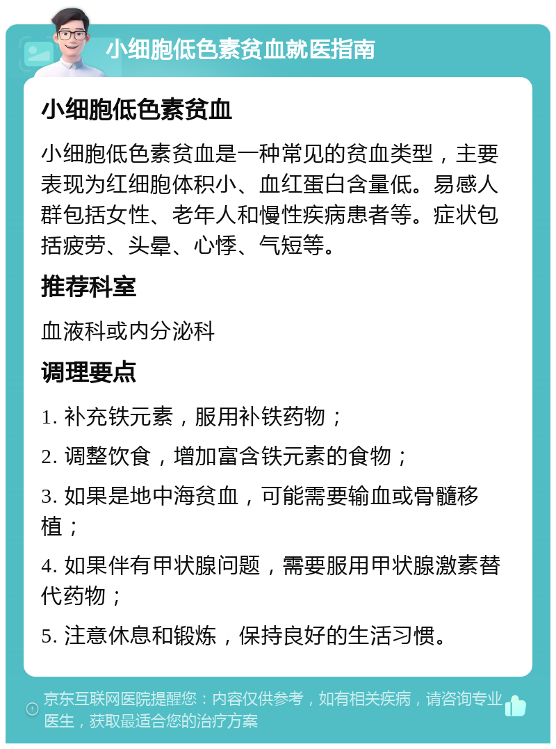 小细胞低色素贫血就医指南 小细胞低色素贫血 小细胞低色素贫血是一种常见的贫血类型，主要表现为红细胞体积小、血红蛋白含量低。易感人群包括女性、老年人和慢性疾病患者等。症状包括疲劳、头晕、心悸、气短等。 推荐科室 血液科或内分泌科 调理要点 1. 补充铁元素，服用补铁药物； 2. 调整饮食，增加富含铁元素的食物； 3. 如果是地中海贫血，可能需要输血或骨髓移植； 4. 如果伴有甲状腺问题，需要服用甲状腺激素替代药物； 5. 注意休息和锻炼，保持良好的生活习惯。