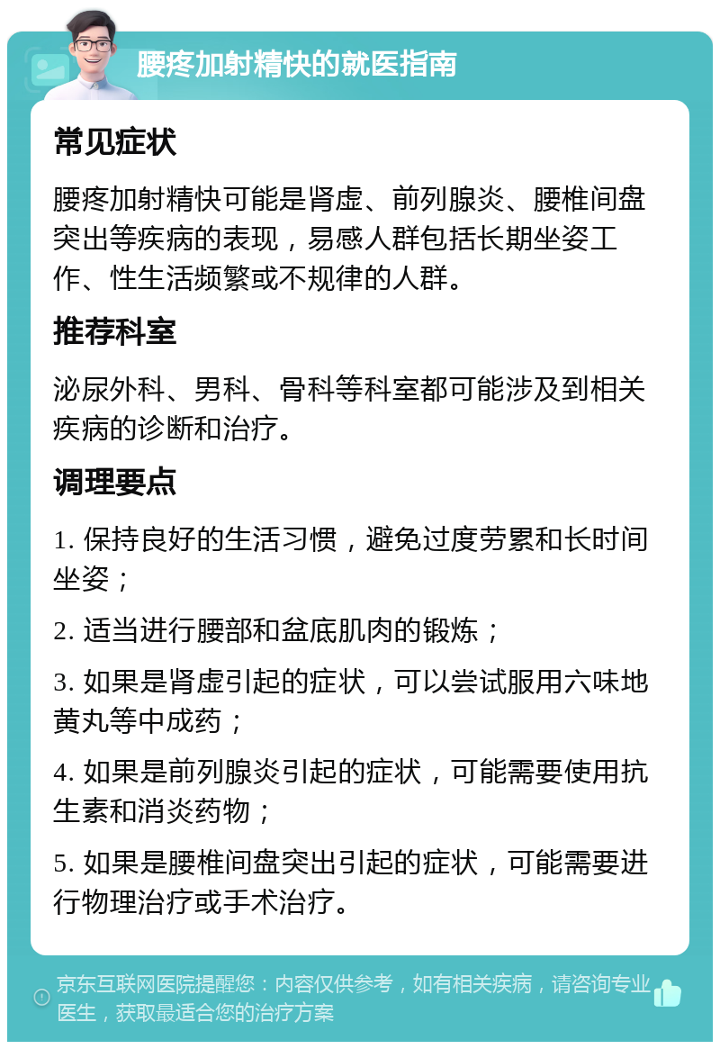 腰疼加射精快的就医指南 常见症状 腰疼加射精快可能是肾虚、前列腺炎、腰椎间盘突出等疾病的表现，易感人群包括长期坐姿工作、性生活频繁或不规律的人群。 推荐科室 泌尿外科、男科、骨科等科室都可能涉及到相关疾病的诊断和治疗。 调理要点 1. 保持良好的生活习惯，避免过度劳累和长时间坐姿； 2. 适当进行腰部和盆底肌肉的锻炼； 3. 如果是肾虚引起的症状，可以尝试服用六味地黄丸等中成药； 4. 如果是前列腺炎引起的症状，可能需要使用抗生素和消炎药物； 5. 如果是腰椎间盘突出引起的症状，可能需要进行物理治疗或手术治疗。