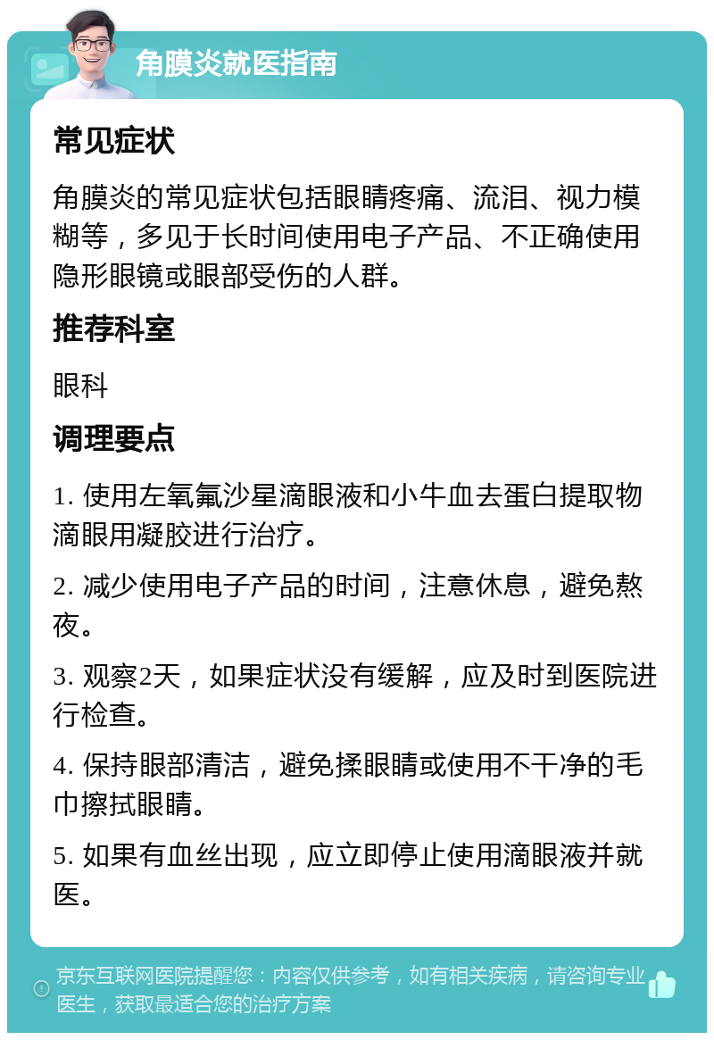 角膜炎就医指南 常见症状 角膜炎的常见症状包括眼睛疼痛、流泪、视力模糊等，多见于长时间使用电子产品、不正确使用隐形眼镜或眼部受伤的人群。 推荐科室 眼科 调理要点 1. 使用左氧氟沙星滴眼液和小牛血去蛋白提取物滴眼用凝胶进行治疗。 2. 减少使用电子产品的时间，注意休息，避免熬夜。 3. 观察2天，如果症状没有缓解，应及时到医院进行检查。 4. 保持眼部清洁，避免揉眼睛或使用不干净的毛巾擦拭眼睛。 5. 如果有血丝出现，应立即停止使用滴眼液并就医。