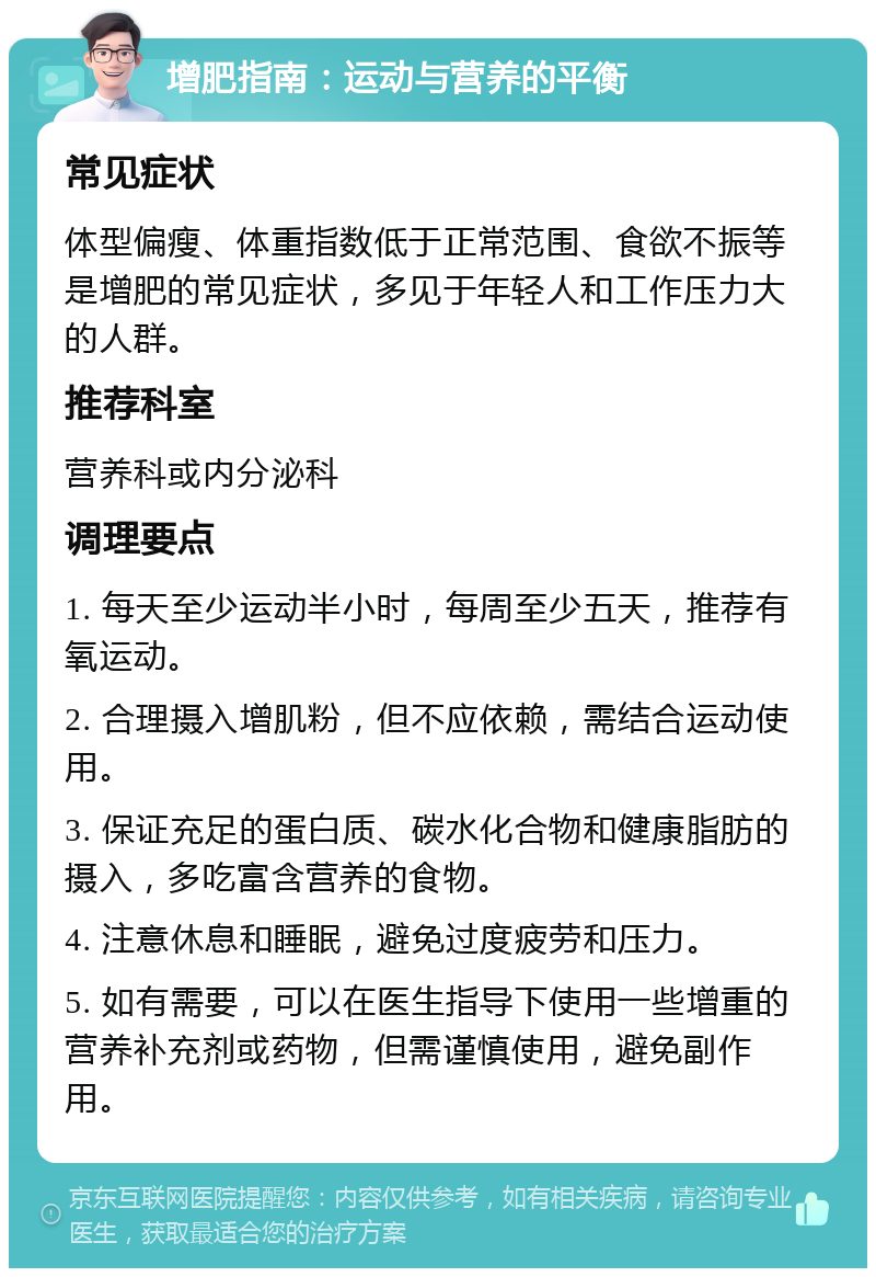 增肥指南：运动与营养的平衡 常见症状 体型偏瘦、体重指数低于正常范围、食欲不振等是增肥的常见症状，多见于年轻人和工作压力大的人群。 推荐科室 营养科或内分泌科 调理要点 1. 每天至少运动半小时，每周至少五天，推荐有氧运动。 2. 合理摄入增肌粉，但不应依赖，需结合运动使用。 3. 保证充足的蛋白质、碳水化合物和健康脂肪的摄入，多吃富含营养的食物。 4. 注意休息和睡眠，避免过度疲劳和压力。 5. 如有需要，可以在医生指导下使用一些增重的营养补充剂或药物，但需谨慎使用，避免副作用。