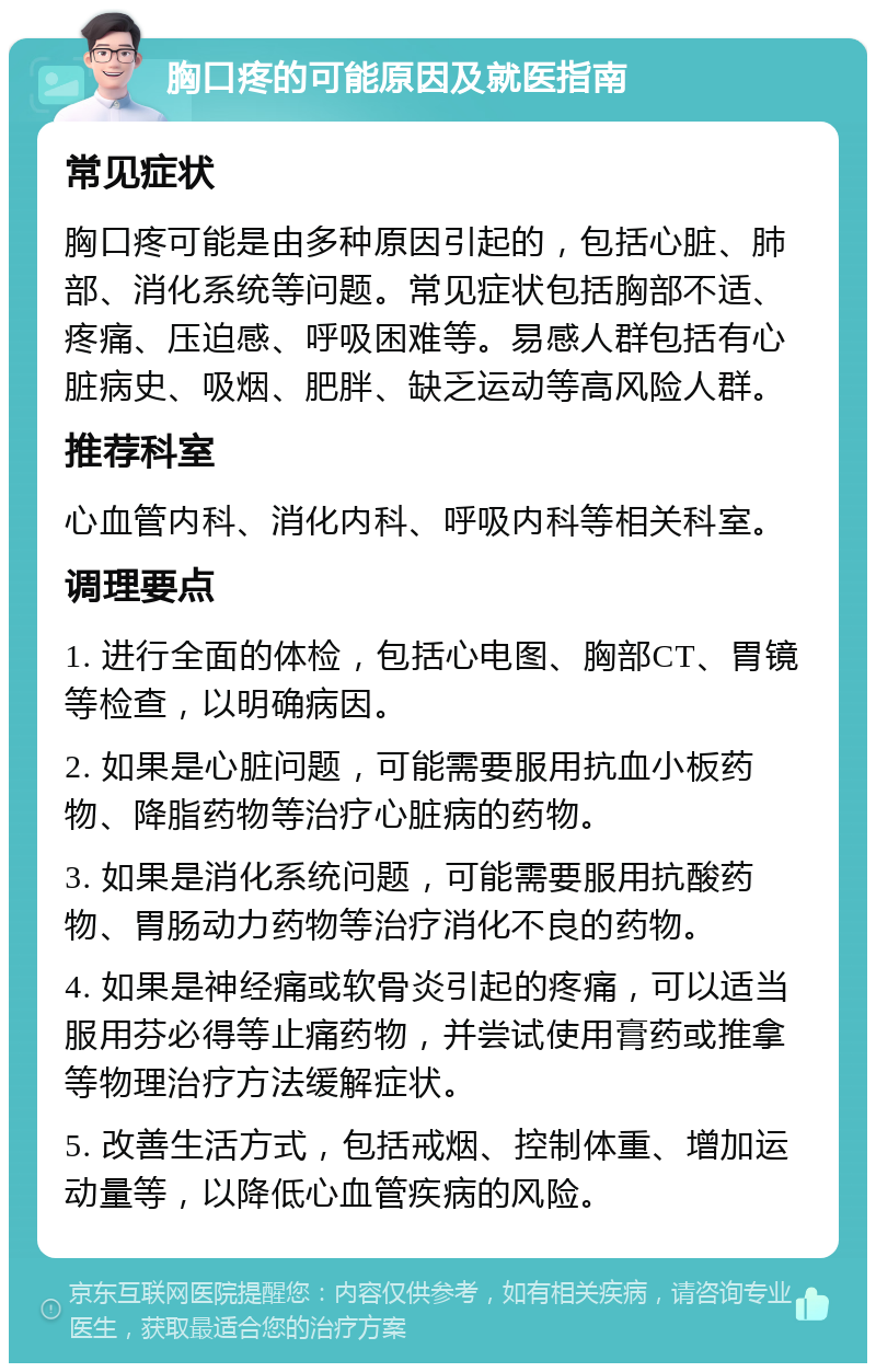 胸口疼的可能原因及就医指南 常见症状 胸口疼可能是由多种原因引起的，包括心脏、肺部、消化系统等问题。常见症状包括胸部不适、疼痛、压迫感、呼吸困难等。易感人群包括有心脏病史、吸烟、肥胖、缺乏运动等高风险人群。 推荐科室 心血管内科、消化内科、呼吸内科等相关科室。 调理要点 1. 进行全面的体检，包括心电图、胸部CT、胃镜等检查，以明确病因。 2. 如果是心脏问题，可能需要服用抗血小板药物、降脂药物等治疗心脏病的药物。 3. 如果是消化系统问题，可能需要服用抗酸药物、胃肠动力药物等治疗消化不良的药物。 4. 如果是神经痛或软骨炎引起的疼痛，可以适当服用芬必得等止痛药物，并尝试使用膏药或推拿等物理治疗方法缓解症状。 5. 改善生活方式，包括戒烟、控制体重、增加运动量等，以降低心血管疾病的风险。