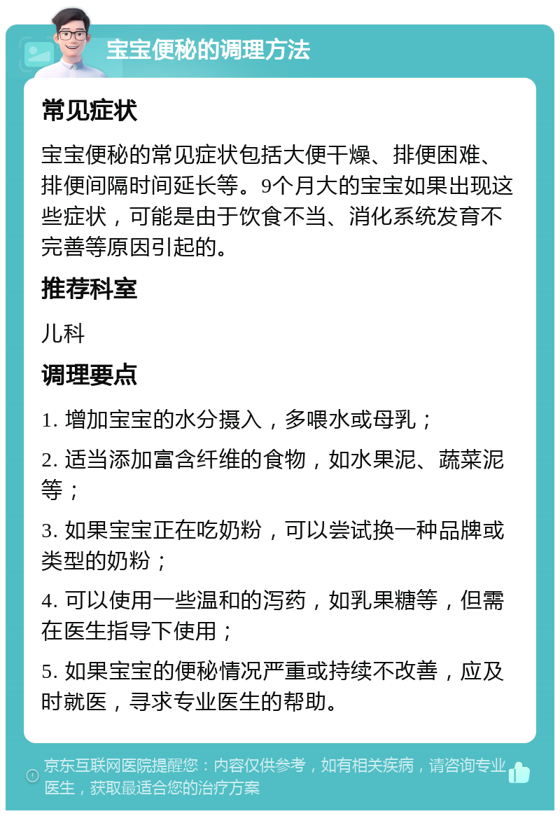 宝宝便秘的调理方法 常见症状 宝宝便秘的常见症状包括大便干燥、排便困难、排便间隔时间延长等。9个月大的宝宝如果出现这些症状，可能是由于饮食不当、消化系统发育不完善等原因引起的。 推荐科室 儿科 调理要点 1. 增加宝宝的水分摄入，多喂水或母乳； 2. 适当添加富含纤维的食物，如水果泥、蔬菜泥等； 3. 如果宝宝正在吃奶粉，可以尝试换一种品牌或类型的奶粉； 4. 可以使用一些温和的泻药，如乳果糖等，但需在医生指导下使用； 5. 如果宝宝的便秘情况严重或持续不改善，应及时就医，寻求专业医生的帮助。