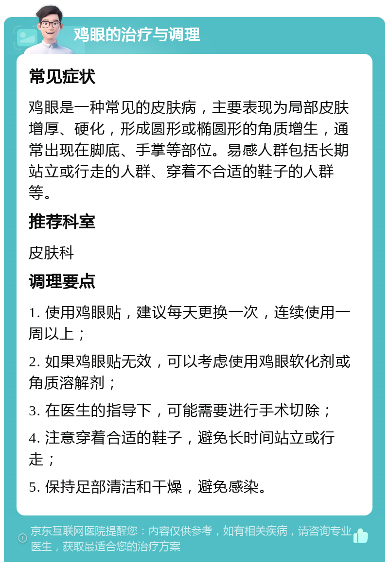 鸡眼的治疗与调理 常见症状 鸡眼是一种常见的皮肤病，主要表现为局部皮肤增厚、硬化，形成圆形或椭圆形的角质增生，通常出现在脚底、手掌等部位。易感人群包括长期站立或行走的人群、穿着不合适的鞋子的人群等。 推荐科室 皮肤科 调理要点 1. 使用鸡眼贴，建议每天更换一次，连续使用一周以上； 2. 如果鸡眼贴无效，可以考虑使用鸡眼软化剂或角质溶解剂； 3. 在医生的指导下，可能需要进行手术切除； 4. 注意穿着合适的鞋子，避免长时间站立或行走； 5. 保持足部清洁和干燥，避免感染。