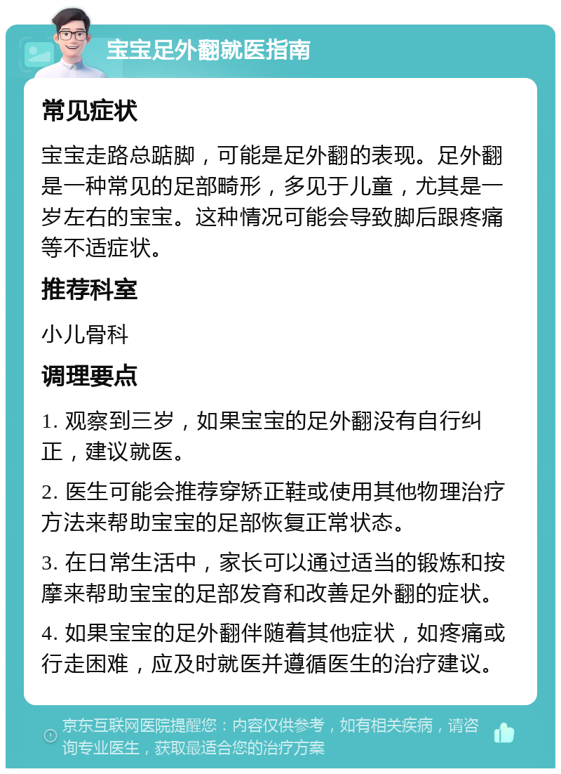 宝宝足外翻就医指南 常见症状 宝宝走路总踮脚，可能是足外翻的表现。足外翻是一种常见的足部畸形，多见于儿童，尤其是一岁左右的宝宝。这种情况可能会导致脚后跟疼痛等不适症状。 推荐科室 小儿骨科 调理要点 1. 观察到三岁，如果宝宝的足外翻没有自行纠正，建议就医。 2. 医生可能会推荐穿矫正鞋或使用其他物理治疗方法来帮助宝宝的足部恢复正常状态。 3. 在日常生活中，家长可以通过适当的锻炼和按摩来帮助宝宝的足部发育和改善足外翻的症状。 4. 如果宝宝的足外翻伴随着其他症状，如疼痛或行走困难，应及时就医并遵循医生的治疗建议。