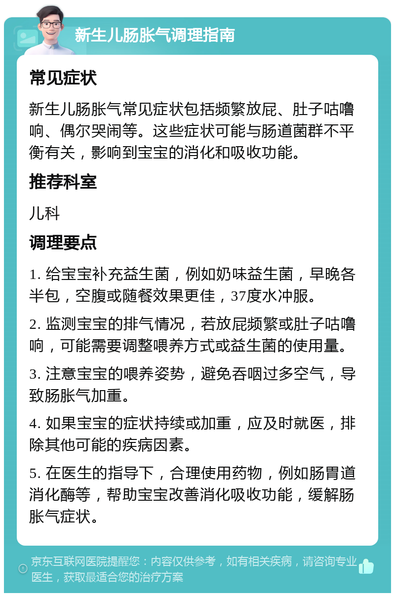 新生儿肠胀气调理指南 常见症状 新生儿肠胀气常见症状包括频繁放屁、肚子咕噜响、偶尔哭闹等。这些症状可能与肠道菌群不平衡有关，影响到宝宝的消化和吸收功能。 推荐科室 儿科 调理要点 1. 给宝宝补充益生菌，例如奶味益生菌，早晚各半包，空腹或随餐效果更佳，37度水冲服。 2. 监测宝宝的排气情况，若放屁频繁或肚子咕噜响，可能需要调整喂养方式或益生菌的使用量。 3. 注意宝宝的喂养姿势，避免吞咽过多空气，导致肠胀气加重。 4. 如果宝宝的症状持续或加重，应及时就医，排除其他可能的疾病因素。 5. 在医生的指导下，合理使用药物，例如肠胃道消化酶等，帮助宝宝改善消化吸收功能，缓解肠胀气症状。