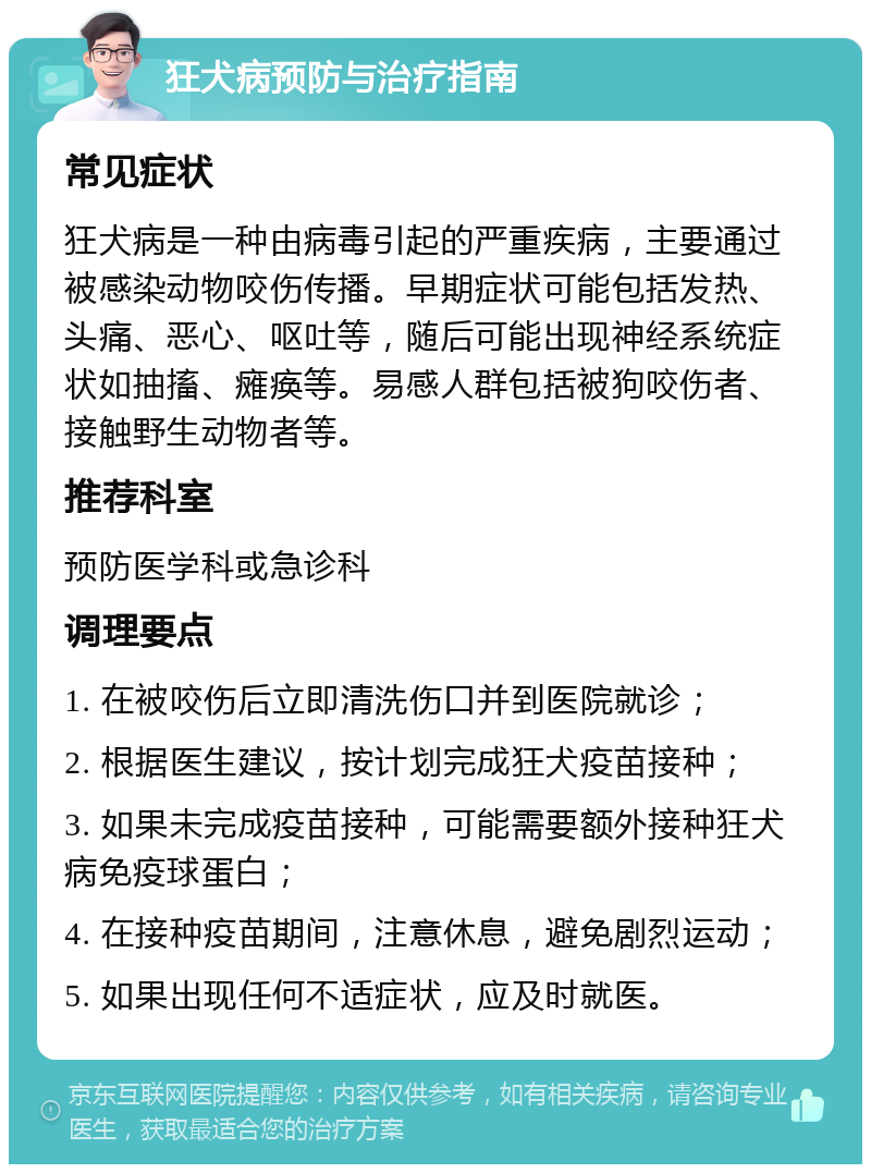 狂犬病预防与治疗指南 常见症状 狂犬病是一种由病毒引起的严重疾病，主要通过被感染动物咬伤传播。早期症状可能包括发热、头痛、恶心、呕吐等，随后可能出现神经系统症状如抽搐、瘫痪等。易感人群包括被狗咬伤者、接触野生动物者等。 推荐科室 预防医学科或急诊科 调理要点 1. 在被咬伤后立即清洗伤口并到医院就诊； 2. 根据医生建议，按计划完成狂犬疫苗接种； 3. 如果未完成疫苗接种，可能需要额外接种狂犬病免疫球蛋白； 4. 在接种疫苗期间，注意休息，避免剧烈运动； 5. 如果出现任何不适症状，应及时就医。