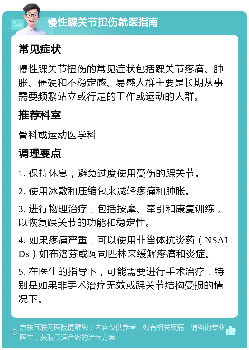 慢性踝关节扭伤就医指南 常见症状 慢性踝关节扭伤的常见症状包括踝关节疼痛、肿胀、僵硬和不稳定感。易感人群主要是长期从事需要频繁站立或行走的工作或运动的人群。 推荐科室 骨科或运动医学科 调理要点 1. 保持休息，避免过度使用受伤的踝关节。 2. 使用冰敷和压缩包来减轻疼痛和肿胀。 3. 进行物理治疗，包括按摩、牵引和康复训练，以恢复踝关节的功能和稳定性。 4. 如果疼痛严重，可以使用非甾体抗炎药（NSAIDs）如布洛芬或阿司匹林来缓解疼痛和炎症。 5. 在医生的指导下，可能需要进行手术治疗，特别是如果非手术治疗无效或踝关节结构受损的情况下。