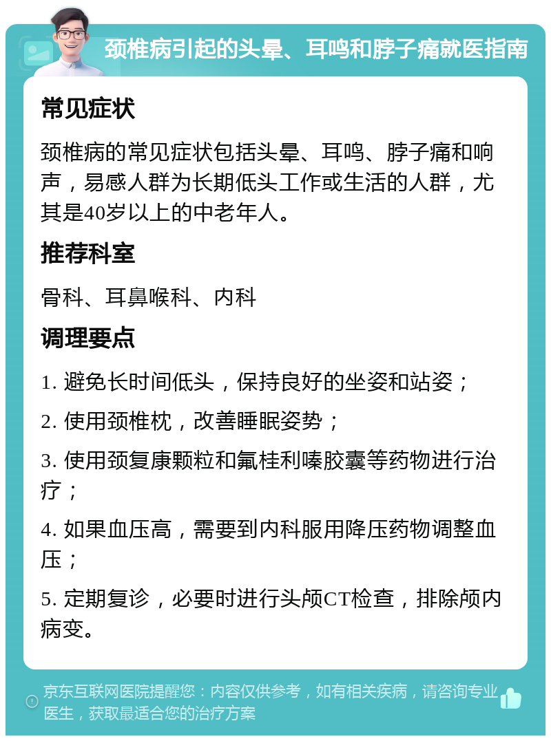 颈椎病引起的头晕、耳鸣和脖子痛就医指南 常见症状 颈椎病的常见症状包括头晕、耳鸣、脖子痛和响声，易感人群为长期低头工作或生活的人群，尤其是40岁以上的中老年人。 推荐科室 骨科、耳鼻喉科、内科 调理要点 1. 避免长时间低头，保持良好的坐姿和站姿； 2. 使用颈椎枕，改善睡眠姿势； 3. 使用颈复康颗粒和氟桂利嗪胶囊等药物进行治疗； 4. 如果血压高，需要到内科服用降压药物调整血压； 5. 定期复诊，必要时进行头颅CT检查，排除颅内病变。