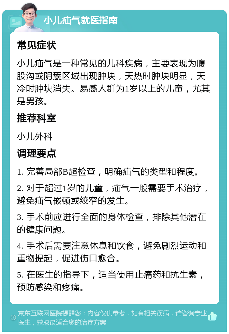 小儿疝气就医指南 常见症状 小儿疝气是一种常见的儿科疾病，主要表现为腹股沟或阴囊区域出现肿块，天热时肿块明显，天冷时肿块消失。易感人群为1岁以上的儿童，尤其是男孩。 推荐科室 小儿外科 调理要点 1. 完善局部B超检查，明确疝气的类型和程度。 2. 对于超过1岁的儿童，疝气一般需要手术治疗，避免疝气嵌顿或绞窄的发生。 3. 手术前应进行全面的身体检查，排除其他潜在的健康问题。 4. 手术后需要注意休息和饮食，避免剧烈运动和重物提起，促进伤口愈合。 5. 在医生的指导下，适当使用止痛药和抗生素，预防感染和疼痛。