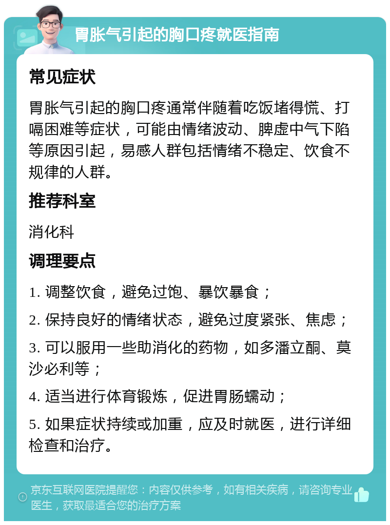 胃胀气引起的胸口疼就医指南 常见症状 胃胀气引起的胸口疼通常伴随着吃饭堵得慌、打嗝困难等症状，可能由情绪波动、脾虚中气下陷等原因引起，易感人群包括情绪不稳定、饮食不规律的人群。 推荐科室 消化科 调理要点 1. 调整饮食，避免过饱、暴饮暴食； 2. 保持良好的情绪状态，避免过度紧张、焦虑； 3. 可以服用一些助消化的药物，如多潘立酮、莫沙必利等； 4. 适当进行体育锻炼，促进胃肠蠕动； 5. 如果症状持续或加重，应及时就医，进行详细检查和治疗。