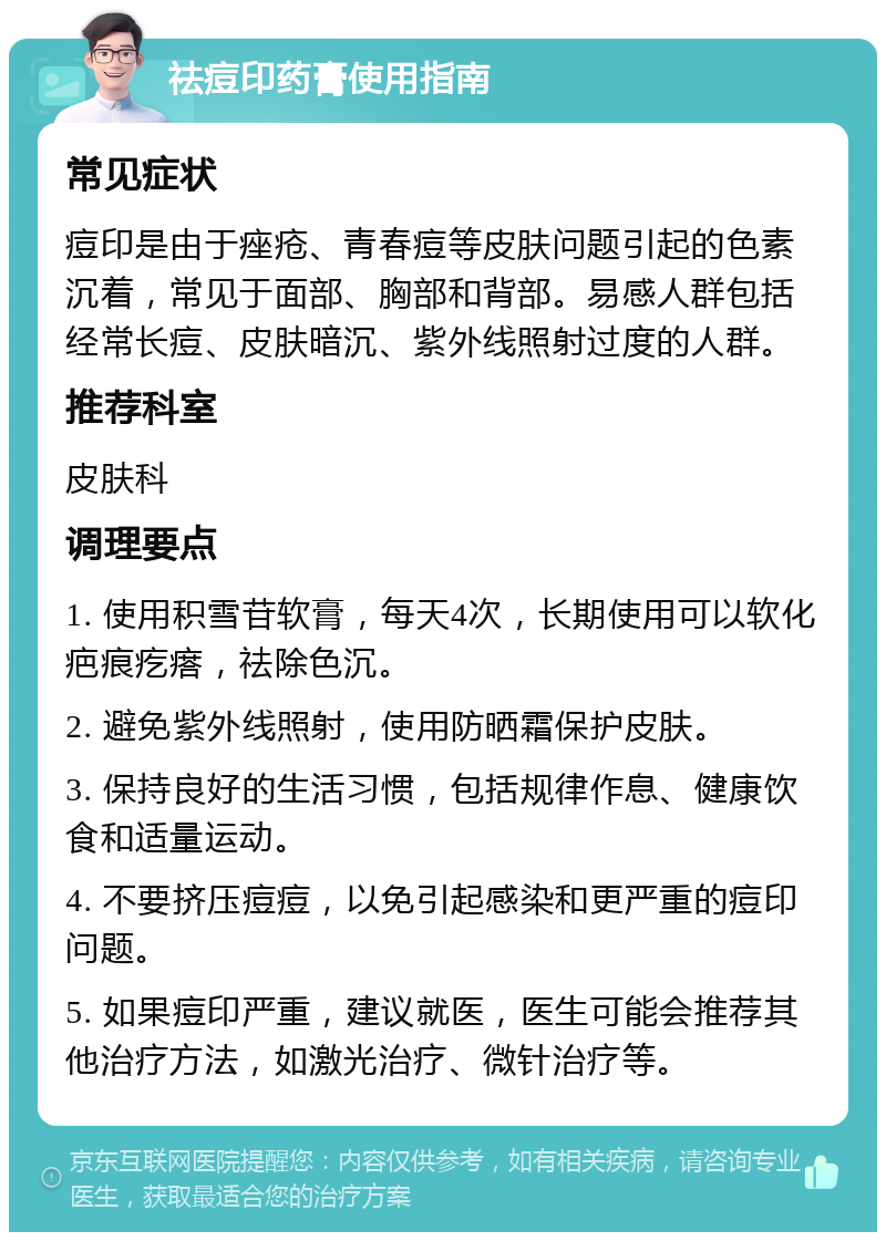 祛痘印药膏使用指南 常见症状 痘印是由于痤疮、青春痘等皮肤问题引起的色素沉着，常见于面部、胸部和背部。易感人群包括经常长痘、皮肤暗沉、紫外线照射过度的人群。 推荐科室 皮肤科 调理要点 1. 使用积雪苷软膏，每天4次，长期使用可以软化疤痕疙瘩，祛除色沉。 2. 避免紫外线照射，使用防晒霜保护皮肤。 3. 保持良好的生活习惯，包括规律作息、健康饮食和适量运动。 4. 不要挤压痘痘，以免引起感染和更严重的痘印问题。 5. 如果痘印严重，建议就医，医生可能会推荐其他治疗方法，如激光治疗、微针治疗等。