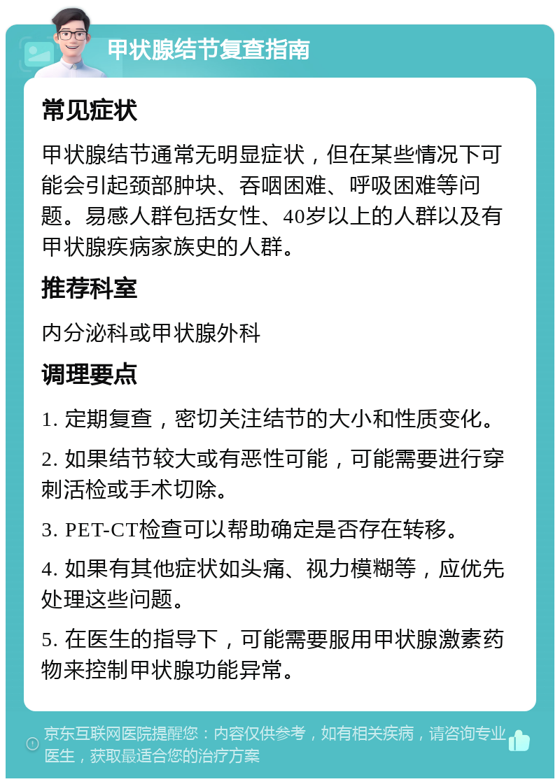 甲状腺结节复查指南 常见症状 甲状腺结节通常无明显症状，但在某些情况下可能会引起颈部肿块、吞咽困难、呼吸困难等问题。易感人群包括女性、40岁以上的人群以及有甲状腺疾病家族史的人群。 推荐科室 内分泌科或甲状腺外科 调理要点 1. 定期复查，密切关注结节的大小和性质变化。 2. 如果结节较大或有恶性可能，可能需要进行穿刺活检或手术切除。 3. PET-CT检查可以帮助确定是否存在转移。 4. 如果有其他症状如头痛、视力模糊等，应优先处理这些问题。 5. 在医生的指导下，可能需要服用甲状腺激素药物来控制甲状腺功能异常。