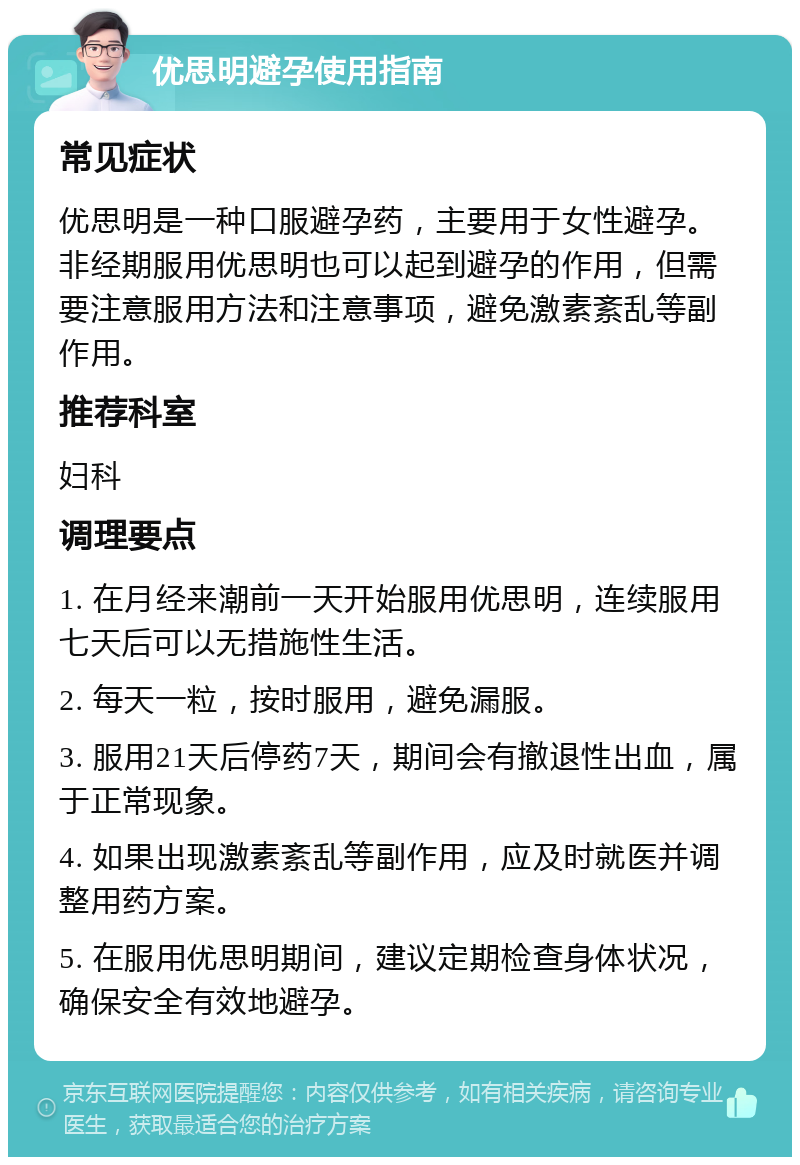 优思明避孕使用指南 常见症状 优思明是一种口服避孕药，主要用于女性避孕。非经期服用优思明也可以起到避孕的作用，但需要注意服用方法和注意事项，避免激素紊乱等副作用。 推荐科室 妇科 调理要点 1. 在月经来潮前一天开始服用优思明，连续服用七天后可以无措施性生活。 2. 每天一粒，按时服用，避免漏服。 3. 服用21天后停药7天，期间会有撤退性出血，属于正常现象。 4. 如果出现激素紊乱等副作用，应及时就医并调整用药方案。 5. 在服用优思明期间，建议定期检查身体状况，确保安全有效地避孕。