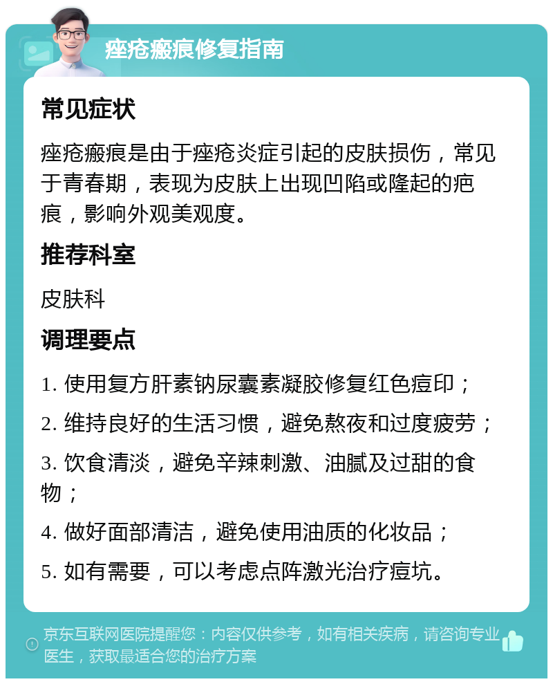 痤疮瘢痕修复指南 常见症状 痤疮瘢痕是由于痤疮炎症引起的皮肤损伤，常见于青春期，表现为皮肤上出现凹陷或隆起的疤痕，影响外观美观度。 推荐科室 皮肤科 调理要点 1. 使用复方肝素钠尿囊素凝胶修复红色痘印； 2. 维持良好的生活习惯，避免熬夜和过度疲劳； 3. 饮食清淡，避免辛辣刺激、油腻及过甜的食物； 4. 做好面部清洁，避免使用油质的化妆品； 5. 如有需要，可以考虑点阵激光治疗痘坑。