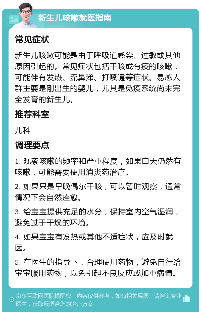 新生儿咳嗽就医指南 常见症状 新生儿咳嗽可能是由于呼吸道感染、过敏或其他原因引起的。常见症状包括干咳或有痰的咳嗽，可能伴有发热、流鼻涕、打喷嚏等症状。易感人群主要是刚出生的婴儿，尤其是免疫系统尚未完全发育的新生儿。 推荐科室 儿科 调理要点 1. 观察咳嗽的频率和严重程度，如果白天仍然有咳嗽，可能需要使用消炎药治疗。 2. 如果只是早晚偶尔干咳，可以暂时观察，通常情况下会自然痊愈。 3. 给宝宝提供充足的水分，保持室内空气湿润，避免过于干燥的环境。 4. 如果宝宝有发热或其他不适症状，应及时就医。 5. 在医生的指导下，合理使用药物，避免自行给宝宝服用药物，以免引起不良反应或加重病情。