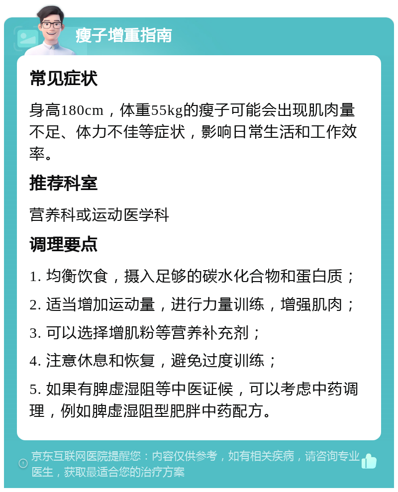 瘦子增重指南 常见症状 身高180cm，体重55kg的瘦子可能会出现肌肉量不足、体力不佳等症状，影响日常生活和工作效率。 推荐科室 营养科或运动医学科 调理要点 1. 均衡饮食，摄入足够的碳水化合物和蛋白质； 2. 适当增加运动量，进行力量训练，增强肌肉； 3. 可以选择增肌粉等营养补充剂； 4. 注意休息和恢复，避免过度训练； 5. 如果有脾虚湿阻等中医证候，可以考虑中药调理，例如脾虚湿阻型肥胖中药配方。