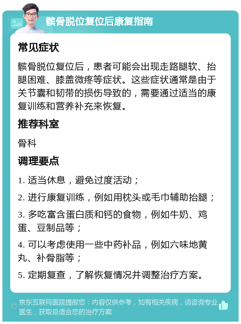 髌骨脱位复位后康复指南 常见症状 髌骨脱位复位后，患者可能会出现走路腿软、抬腿困难、膝盖微疼等症状。这些症状通常是由于关节囊和韧带的损伤导致的，需要通过适当的康复训练和营养补充来恢复。 推荐科室 骨科 调理要点 1. 适当休息，避免过度活动； 2. 进行康复训练，例如用枕头或毛巾辅助抬腿； 3. 多吃富含蛋白质和钙的食物，例如牛奶、鸡蛋、豆制品等； 4. 可以考虑使用一些中药补品，例如六味地黄丸、补骨脂等； 5. 定期复查，了解恢复情况并调整治疗方案。