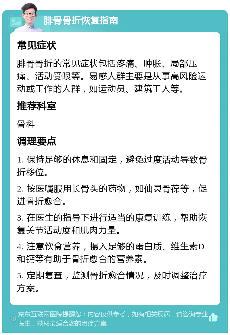 腓骨骨折恢复指南 常见症状 腓骨骨折的常见症状包括疼痛、肿胀、局部压痛、活动受限等。易感人群主要是从事高风险运动或工作的人群，如运动员、建筑工人等。 推荐科室 骨科 调理要点 1. 保持足够的休息和固定，避免过度活动导致骨折移位。 2. 按医嘱服用长骨头的药物，如仙灵骨葆等，促进骨折愈合。 3. 在医生的指导下进行适当的康复训练，帮助恢复关节活动度和肌肉力量。 4. 注意饮食营养，摄入足够的蛋白质、维生素D和钙等有助于骨折愈合的营养素。 5. 定期复查，监测骨折愈合情况，及时调整治疗方案。