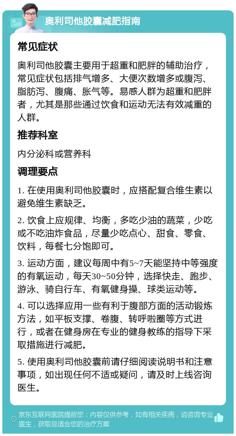 奥利司他胶囊减肥指南 常见症状 奥利司他胶囊主要用于超重和肥胖的辅助治疗，常见症状包括排气增多、大便次数增多或腹泻、脂肪泻、腹痛、胀气等。易感人群为超重和肥胖者，尤其是那些通过饮食和运动无法有效减重的人群。 推荐科室 内分泌科或营养科 调理要点 1. 在使用奥利司他胶囊时，应搭配复合维生素以避免维生素缺乏。 2. 饮食上应规律、均衡，多吃少油的蔬菜，少吃或不吃油炸食品，尽量少吃点心、甜食、零食、饮料，每餐七分饱即可。 3. 运动方面，建议每周中有5~7天能坚持中等强度的有氧运动，每天30~50分钟，选择快走、跑步、游泳、骑自行车、有氧健身操、球类运动等。 4. 可以选择应用一些有利于腹部方面的活动锻炼方法，如平板支撑、卷腹、转呼啦圈等方式进行，或者在健身房在专业的健身教练的指导下采取措施进行减肥。 5. 使用奥利司他胶囊前请仔细阅读说明书和注意事项，如出现任何不适或疑问，请及时上线咨询医生。