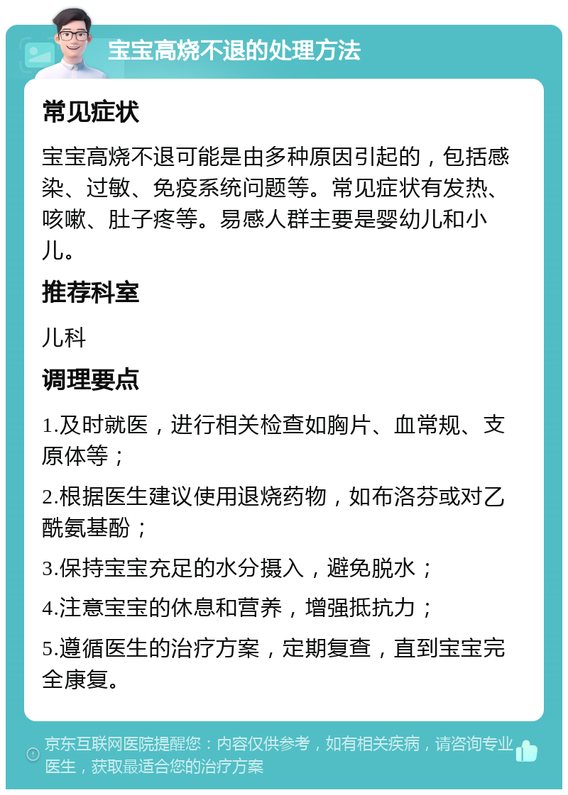 宝宝高烧不退的处理方法 常见症状 宝宝高烧不退可能是由多种原因引起的，包括感染、过敏、免疫系统问题等。常见症状有发热、咳嗽、肚子疼等。易感人群主要是婴幼儿和小儿。 推荐科室 儿科 调理要点 1.及时就医，进行相关检查如胸片、血常规、支原体等； 2.根据医生建议使用退烧药物，如布洛芬或对乙酰氨基酚； 3.保持宝宝充足的水分摄入，避免脱水； 4.注意宝宝的休息和营养，增强抵抗力； 5.遵循医生的治疗方案，定期复查，直到宝宝完全康复。