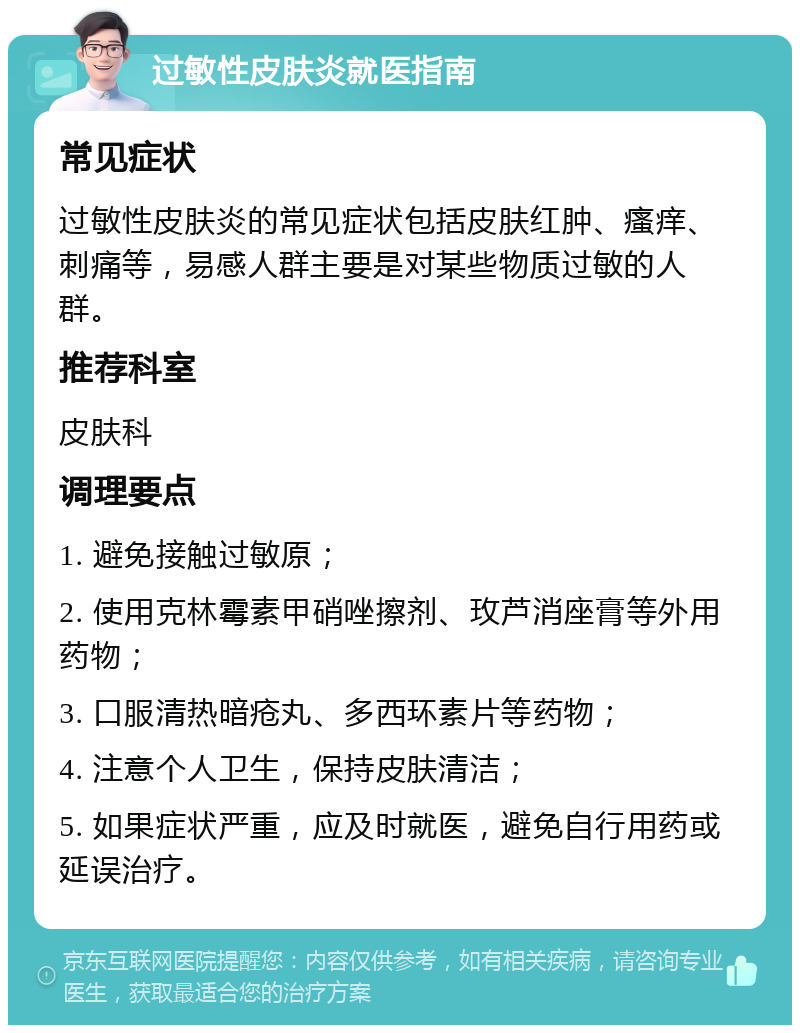 过敏性皮肤炎就医指南 常见症状 过敏性皮肤炎的常见症状包括皮肤红肿、瘙痒、刺痛等，易感人群主要是对某些物质过敏的人群。 推荐科室 皮肤科 调理要点 1. 避免接触过敏原； 2. 使用克林霉素甲硝唑擦剂、玫芦消座膏等外用药物； 3. 口服清热暗疮丸、多西环素片等药物； 4. 注意个人卫生，保持皮肤清洁； 5. 如果症状严重，应及时就医，避免自行用药或延误治疗。