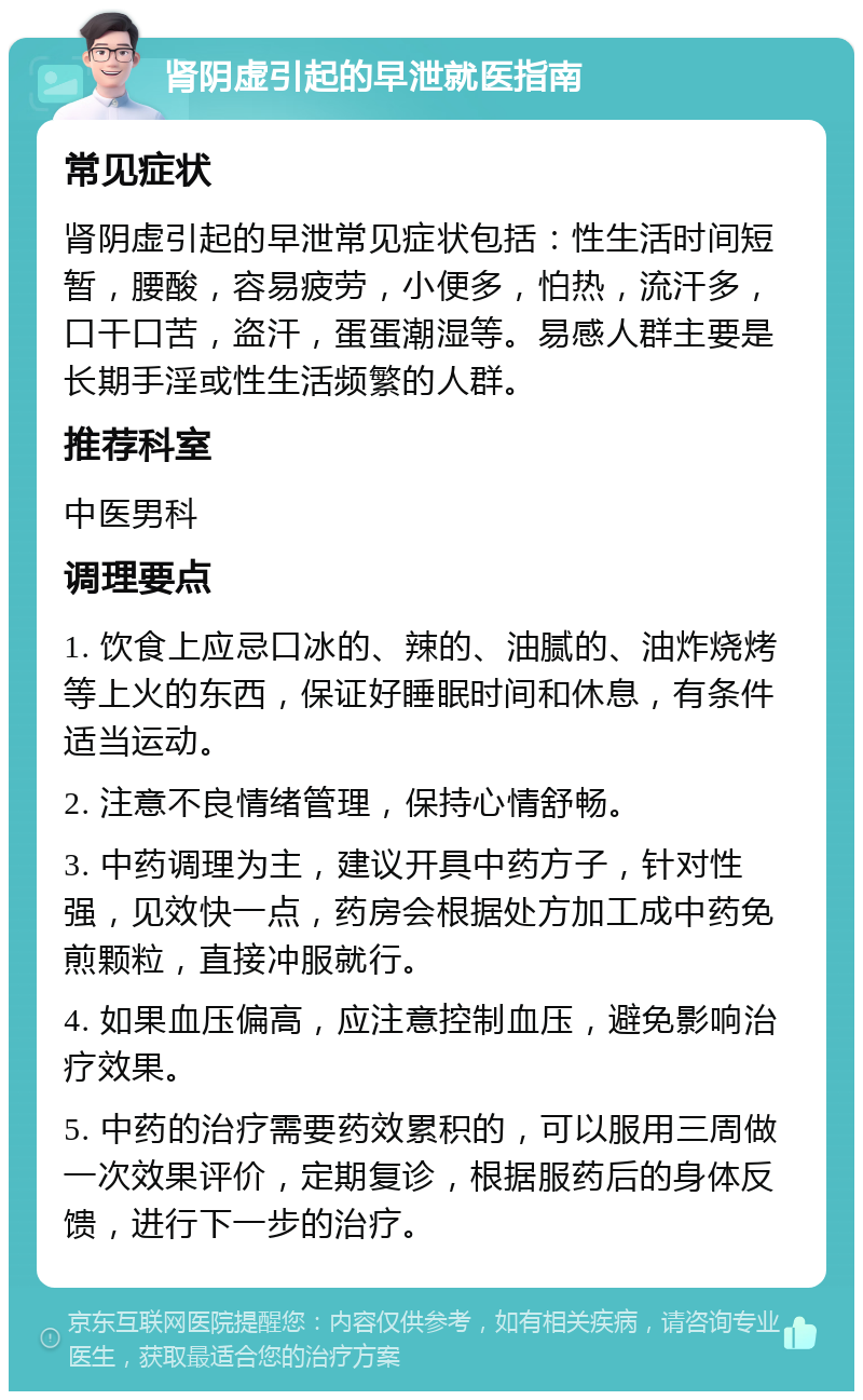 肾阴虚引起的早泄就医指南 常见症状 肾阴虚引起的早泄常见症状包括：性生活时间短暂，腰酸，容易疲劳，小便多，怕热，流汗多，口干口苦，盗汗，蛋蛋潮湿等。易感人群主要是长期手淫或性生活频繁的人群。 推荐科室 中医男科 调理要点 1. 饮食上应忌口冰的、辣的、油腻的、油炸烧烤等上火的东西，保证好睡眠时间和休息，有条件适当运动。 2. 注意不良情绪管理，保持心情舒畅。 3. 中药调理为主，建议开具中药方子，针对性强，见效快一点，药房会根据处方加工成中药免煎颗粒，直接冲服就行。 4. 如果血压偏高，应注意控制血压，避免影响治疗效果。 5. 中药的治疗需要药效累积的，可以服用三周做一次效果评价，定期复诊，根据服药后的身体反馈，进行下一步的治疗。