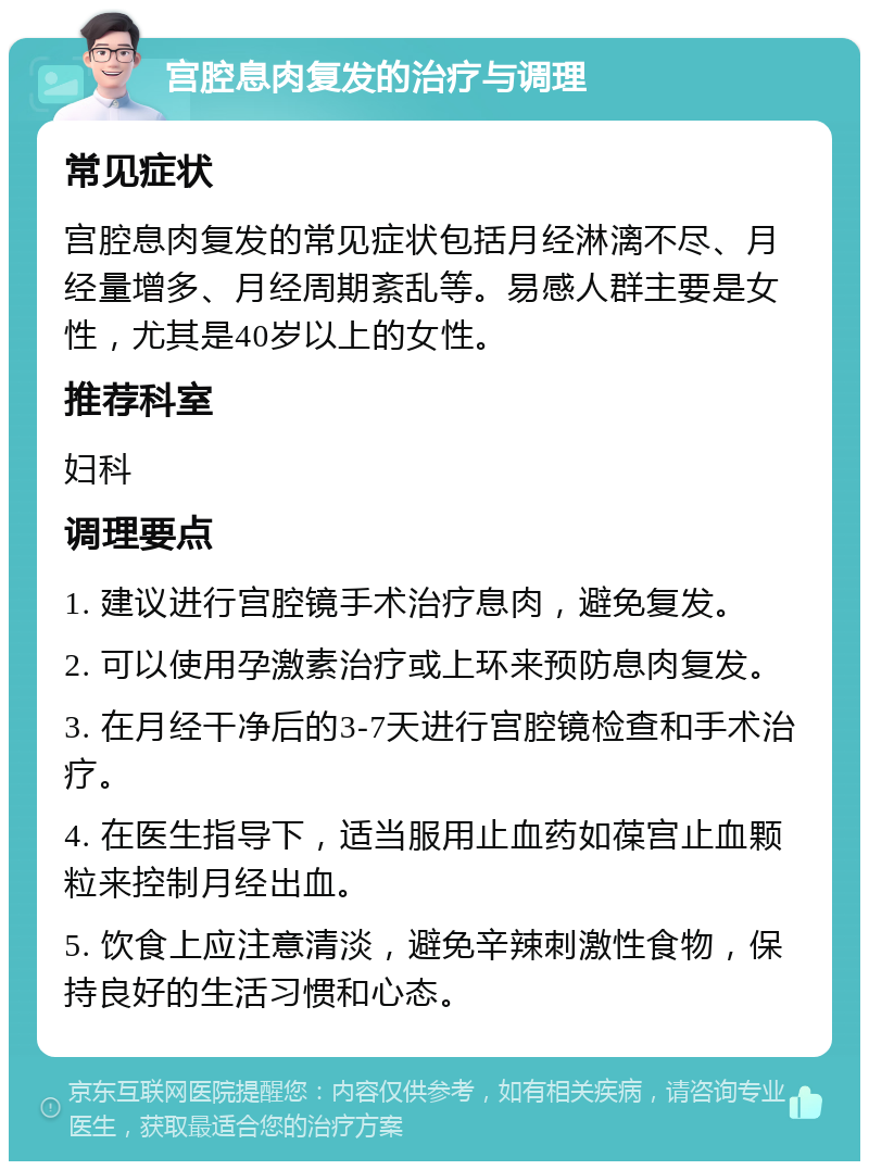 宫腔息肉复发的治疗与调理 常见症状 宫腔息肉复发的常见症状包括月经淋漓不尽、月经量增多、月经周期紊乱等。易感人群主要是女性，尤其是40岁以上的女性。 推荐科室 妇科 调理要点 1. 建议进行宫腔镜手术治疗息肉，避免复发。 2. 可以使用孕激素治疗或上环来预防息肉复发。 3. 在月经干净后的3-7天进行宫腔镜检查和手术治疗。 4. 在医生指导下，适当服用止血药如葆宫止血颗粒来控制月经出血。 5. 饮食上应注意清淡，避免辛辣刺激性食物，保持良好的生活习惯和心态。