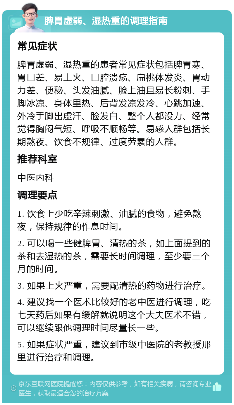 脾胃虚弱、湿热重的调理指南 常见症状 脾胃虚弱、湿热重的患者常见症状包括脾胃寒、胃口差、易上火、口腔溃疡、扁桃体发炎、胃动力差、便秘、头发油腻、脸上油且易长粉刺、手脚冰凉、身体里热、后背发凉发冷、心跳加速、外冷手脚出虚汗、脸发白、整个人都没力、经常觉得胸闷气短、呼吸不顺畅等。易感人群包括长期熬夜、饮食不规律、过度劳累的人群。 推荐科室 中医内科 调理要点 1. 饮食上少吃辛辣刺激、油腻的食物，避免熬夜，保持规律的作息时间。 2. 可以喝一些健脾胃、清热的茶，如上面提到的茶和去湿热的茶，需要长时间调理，至少要三个月的时间。 3. 如果上火严重，需要配清热的药物进行治疗。 4. 建议找一个医术比较好的老中医进行调理，吃七天药后如果有缓解就说明这个大夫医术不错，可以继续跟他调理时间尽量长一些。 5. 如果症状严重，建议到市级中医院的老教授那里进行治疗和调理。