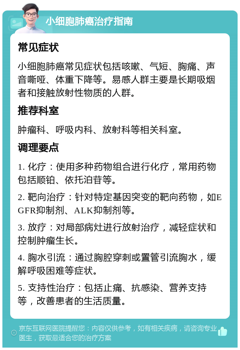 小细胞肺癌治疗指南 常见症状 小细胞肺癌常见症状包括咳嗽、气短、胸痛、声音嘶哑、体重下降等。易感人群主要是长期吸烟者和接触放射性物质的人群。 推荐科室 肿瘤科、呼吸内科、放射科等相关科室。 调理要点 1. 化疗：使用多种药物组合进行化疗，常用药物包括顺铂、依托泊苷等。 2. 靶向治疗：针对特定基因突变的靶向药物，如EGFR抑制剂、ALK抑制剂等。 3. 放疗：对局部病灶进行放射治疗，减轻症状和控制肿瘤生长。 4. 胸水引流：通过胸腔穿刺或置管引流胸水，缓解呼吸困难等症状。 5. 支持性治疗：包括止痛、抗感染、营养支持等，改善患者的生活质量。