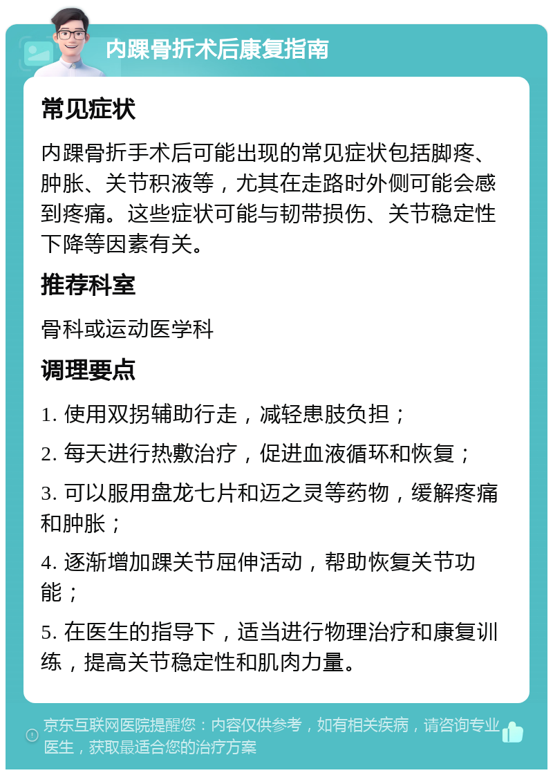 内踝骨折术后康复指南 常见症状 内踝骨折手术后可能出现的常见症状包括脚疼、肿胀、关节积液等，尤其在走路时外侧可能会感到疼痛。这些症状可能与韧带损伤、关节稳定性下降等因素有关。 推荐科室 骨科或运动医学科 调理要点 1. 使用双拐辅助行走，减轻患肢负担； 2. 每天进行热敷治疗，促进血液循环和恢复； 3. 可以服用盘龙七片和迈之灵等药物，缓解疼痛和肿胀； 4. 逐渐增加踝关节屈伸活动，帮助恢复关节功能； 5. 在医生的指导下，适当进行物理治疗和康复训练，提高关节稳定性和肌肉力量。