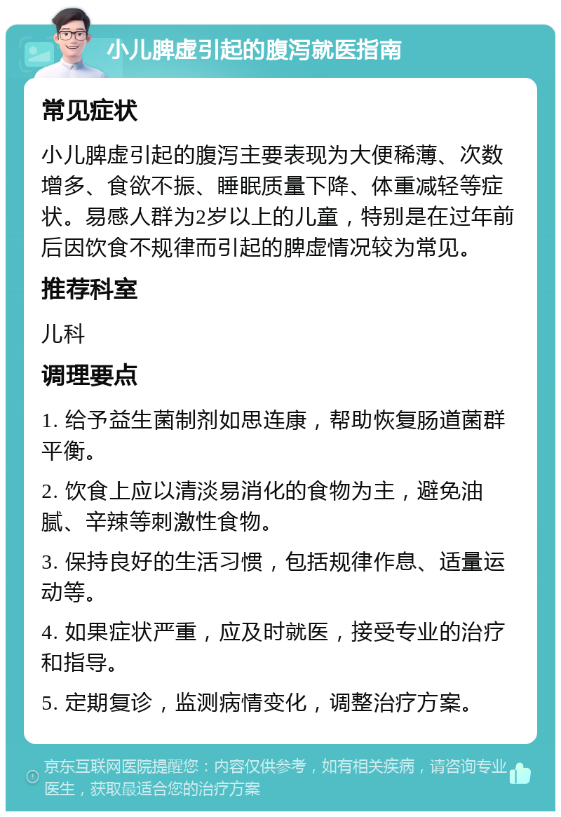 小儿脾虚引起的腹泻就医指南 常见症状 小儿脾虚引起的腹泻主要表现为大便稀薄、次数增多、食欲不振、睡眠质量下降、体重减轻等症状。易感人群为2岁以上的儿童，特别是在过年前后因饮食不规律而引起的脾虚情况较为常见。 推荐科室 儿科 调理要点 1. 给予益生菌制剂如思连康，帮助恢复肠道菌群平衡。 2. 饮食上应以清淡易消化的食物为主，避免油腻、辛辣等刺激性食物。 3. 保持良好的生活习惯，包括规律作息、适量运动等。 4. 如果症状严重，应及时就医，接受专业的治疗和指导。 5. 定期复诊，监测病情变化，调整治疗方案。