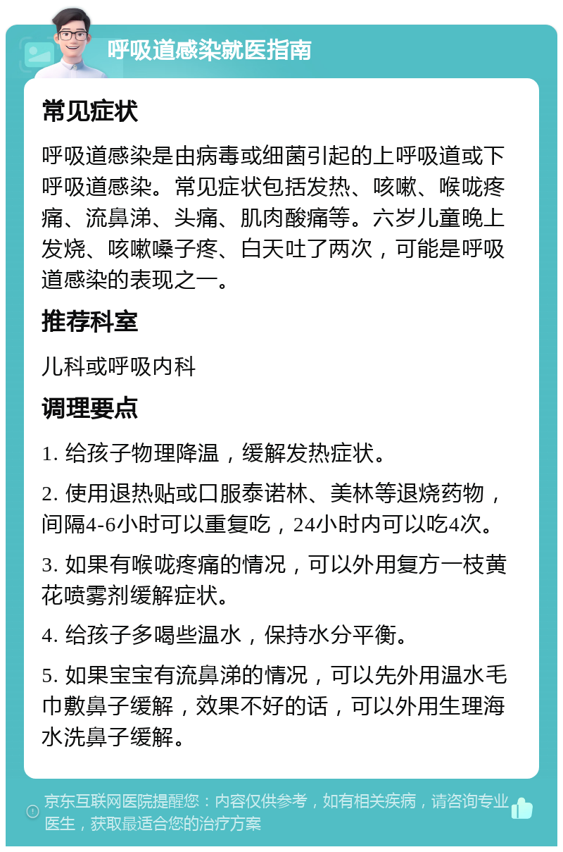 呼吸道感染就医指南 常见症状 呼吸道感染是由病毒或细菌引起的上呼吸道或下呼吸道感染。常见症状包括发热、咳嗽、喉咙疼痛、流鼻涕、头痛、肌肉酸痛等。六岁儿童晚上发烧、咳嗽嗓子疼、白天吐了两次，可能是呼吸道感染的表现之一。 推荐科室 儿科或呼吸内科 调理要点 1. 给孩子物理降温，缓解发热症状。 2. 使用退热贴或口服泰诺林、美林等退烧药物，间隔4-6小时可以重复吃，24小时内可以吃4次。 3. 如果有喉咙疼痛的情况，可以外用复方一枝黄花喷雾剂缓解症状。 4. 给孩子多喝些温水，保持水分平衡。 5. 如果宝宝有流鼻涕的情况，可以先外用温水毛巾敷鼻子缓解，效果不好的话，可以外用生理海水洗鼻子缓解。