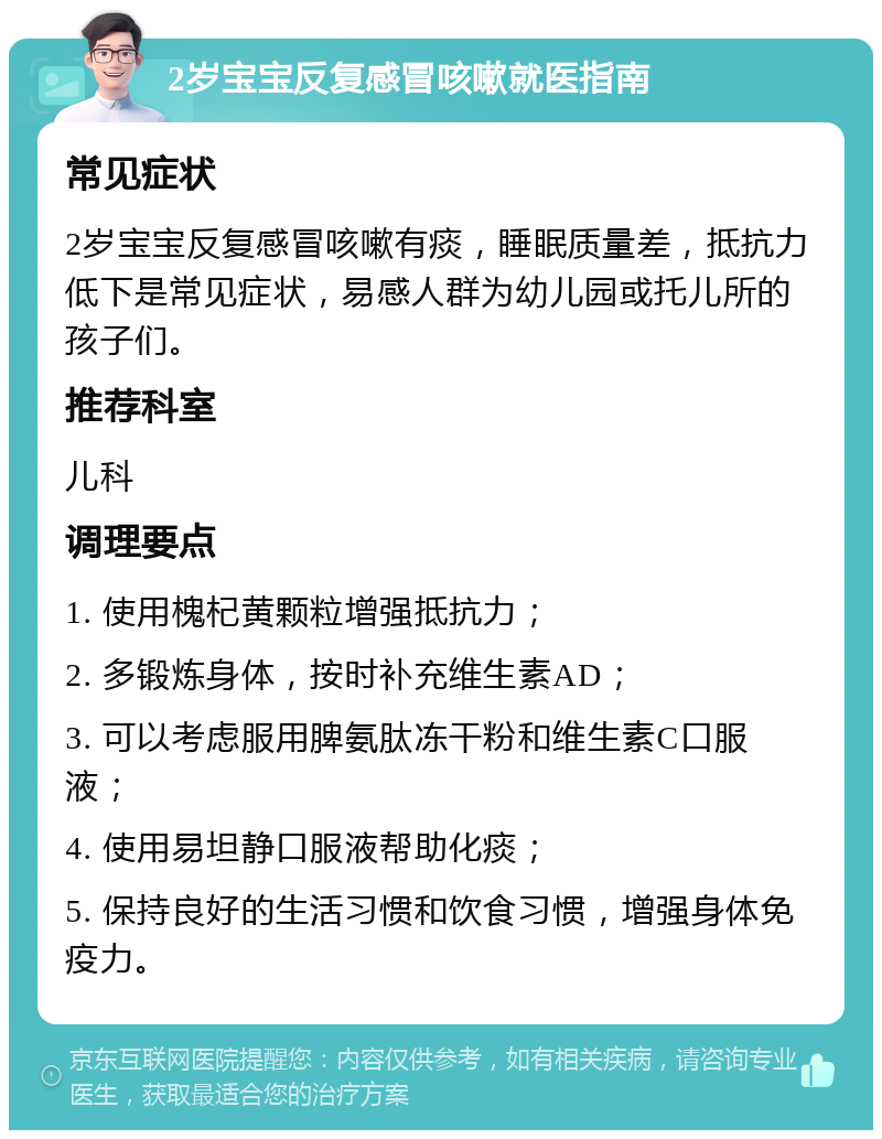 2岁宝宝反复感冒咳嗽就医指南 常见症状 2岁宝宝反复感冒咳嗽有痰，睡眠质量差，抵抗力低下是常见症状，易感人群为幼儿园或托儿所的孩子们。 推荐科室 儿科 调理要点 1. 使用槐杞黄颗粒增强抵抗力； 2. 多锻炼身体，按时补充维生素AD； 3. 可以考虑服用脾氨肽冻干粉和维生素C口服液； 4. 使用易坦静口服液帮助化痰； 5. 保持良好的生活习惯和饮食习惯，增强身体免疫力。