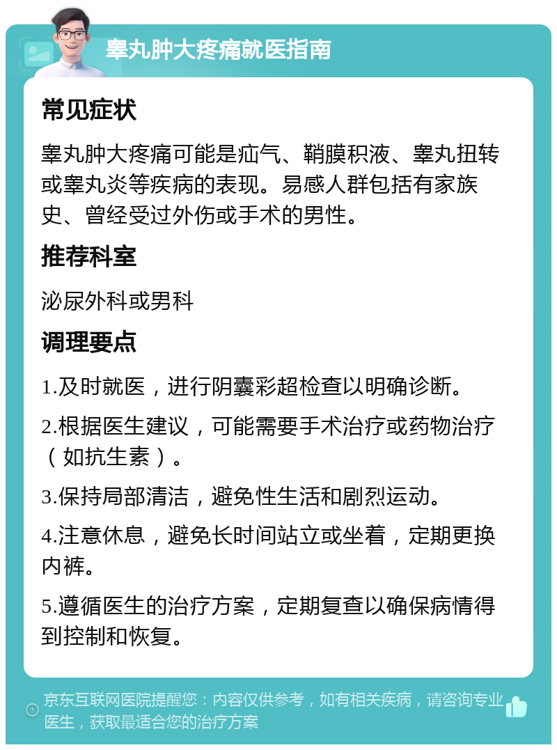 睾丸肿大疼痛就医指南 常见症状 睾丸肿大疼痛可能是疝气、鞘膜积液、睾丸扭转或睾丸炎等疾病的表现。易感人群包括有家族史、曾经受过外伤或手术的男性。 推荐科室 泌尿外科或男科 调理要点 1.及时就医，进行阴囊彩超检查以明确诊断。 2.根据医生建议，可能需要手术治疗或药物治疗（如抗生素）。 3.保持局部清洁，避免性生活和剧烈运动。 4.注意休息，避免长时间站立或坐着，定期更换内裤。 5.遵循医生的治疗方案，定期复查以确保病情得到控制和恢复。